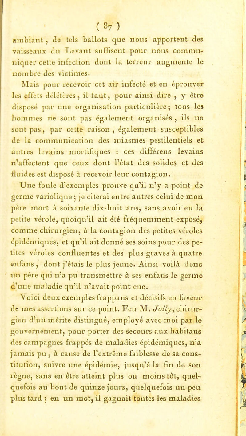 amnlant, Je tels ballots que nous apportent tles vaisseaux du Levant suffisent pour nous coniniu- ïiiqner celle infection dont la terreur augmente le nonibre des viclimes. Mais pour recevoir cet air infecté et en éprouver les effets délétères, il faut, pour ainsi dire , y être disposé par une organisation particulière; tons les hommes ne sont pas également organisés , ils no sont pas, par celte raison, également susceptibles de la communication des miasmes pestilentiels et autres levains niortifiques : ces différens levains n'affectent que ceux dont l'état des solides et des fliudes est disposé à recevoir leur contagion. Une foule d'exemples prouve qu'il n'y a point de germe variolique 5 je citerai entre autres celui de mon père mort à soixante dix-huit ans, sans avoir eu la petite vérole, quoiqu'il ait été fréquemment exposé, comme chirurgien, à la contagion des petites véroles épidémiques, et qu'il ait donné ses soins pour des pe- tites véroles confluentes et des plus graves à quatre en fans , dont j'étais le plus jeune. Ainsi voilà Jonc un père qui n'a pu transmettre à ses enfans le germe d'une maladie qu'il n'avait point eue. Voici deux exemples frappans et décisifs en faveur de mes assertions sur ce point. Feu M. Jolly^ chirur- gien d'un mérite distingué, employé avec moi par le gouvernement, pour porter des secours aux habitans des campagnes frappés de maladies épidémiques, n'a jamiiis pu , à cause de l'extrême faiblesse de sa cons- titution, suivre une épidémie, jusqu'à la fin de son règne, sans en être atteint plus ou moins tôt, quel- quefois au bout Je quinze jours, quelquefois un peu plus tarJ j eu un mot, il gagnait toutes les maladies