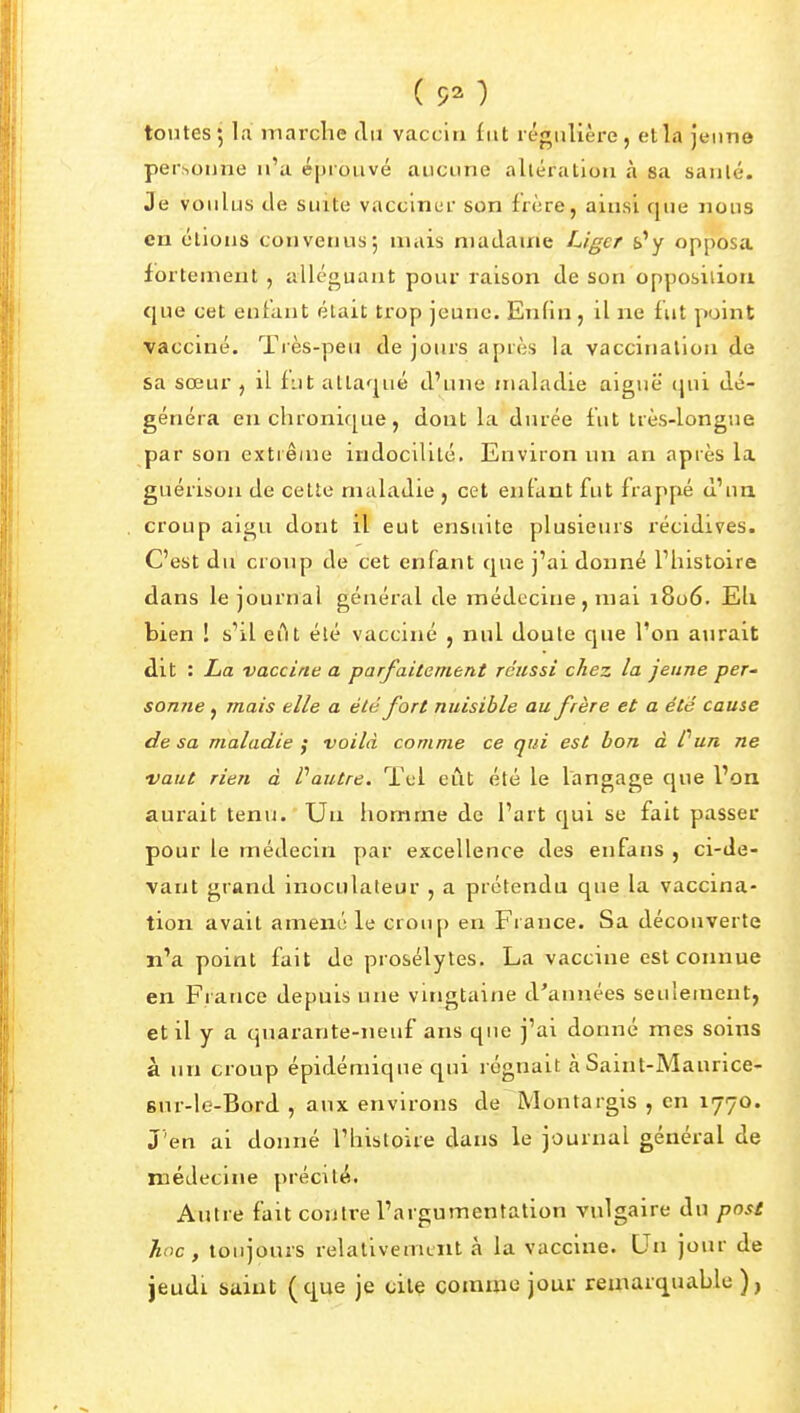 toutes; la marche du vaccin fut régulière, et la Jeune personne n'a éprouvé aucune altération à sa sanlé. Je voulus tle suite vacclnur son frère, ainsi que nous en étions convenus*, mais madame Liger £>'y opposa fortement , alléguant pour raison de son opposition que cet enfant était trop jeune. Enfin , il ne f ut point vacciné. Très-peu de jours après la vaccination de sa sœur , il fut attaqué d'une maladie aiguë qui dé- généra en chronique, dont la durée fut très-longue par son cxtiêiue indocilité. Environ un an après la guérison de cette maladie , cet enfant fut frappé d'un croup aigu dont il eut ensuite plusieurs récidives. C'est du croup de cet enfant que j'ai donné l'histoire dans le journal général de médecine, mai 1806. Eh bien 1 s'il eTit été vacciné , nul doute que l'on aurait dit : La vaccine a parfaitement réussi chez la jeune per- sonne, mais elle a été fort nuisible au frère et a été cause de sa maladie ; voilà comme ce qui est bon à Pun ne •vaut rien à Vautre. ïel eût été le langage que l'on aurait tenu. Un iiomme de l'art qui se fait passer pour le médecin par excellence des enfans , ci-de- vant grand inoculateur , a prétendu que la vaccina- tion avait amené le croup en France. Sa découverte n'a point fait de prosélytes. La vaccine est connue en France depuis une vingtaine d'années seulement, et il y a quarante-neuf ans que j'ai donné mes soins à un croup épidémique qui régnait à Saint-Maurice- 8ur-le-Bord , aux environs de Montargis , en 1770. J'en ai donné l'histoire dans le journal général de médecine précité. Autre fait contre l'argumentation vulgaire du post hoc, toujours relativement à la vaccine. Qn jour de jeudi saint (c|ue je cite comme jour remarquable ),