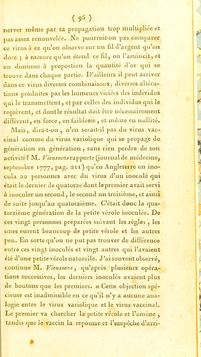 nerver tnêmc par sa propagation trop multipliée et pas assez renouvelée. Ne pourroit-on pas comparer ce virus à ce qu'on observe sur un fil d'argent qu'on Joie 5 à mesure qu'on étend ce fil, on l'amincit, et ou diminue à proportion la quantité d'or qui se trouve dans chaque partie. D'ailleurs il peut arriver dans ce virus diverses combinaisons, diverses altéra- tions produites parles humeurs viciées des individus qui le transmettent, et par celles des individus qui le reçoivent, et dontle résultat doit être nécessairement différent, en force, en faiblesse , et même en nullité. Mais, dira-t-on , n'en serait-il pas du virus vac- cinal comme du virus variolique qui se propage de génération en génération , sans rien perdre de son activité? M. ^i'eaMe/z^rapporte journal de médecine, septembre ^777? pag. an) qu'itn Angleterre on ino- cula 20 personnes avec du Virus d'un inoculé qui était le dernier de quatorze dont le premier avait servi à inoculer un second, le second un troisième, et ainsi de suite jusqu'au quatorzième. C'était donc la qua- torzième génération de la petite vérole inoculée. De ces vingt personnes préparées suivant les règles , les unes eurent beaucoup de petite vérole et les autres peu. En sorte qu'on ne put pas trouver de différence entre ces vingt inoculés et vingt autres qui l'avaient été d'une petite vérolenatureile. J'ai souvent observé, continue M. Vicussens, qu'après plusieurs opéra- tions successives, les derniers inoculés avaient plus de boutons que les premiers. « Cette objection spé- cieuse est inadmissible en ce qu'il n'y a aucune ana- logie entre le virus variolique et le virus vaccinal. Le premier va chercher la petite véi'ole et l'amène , tandis que le vaccin la repousse et l'empêche d'arri-