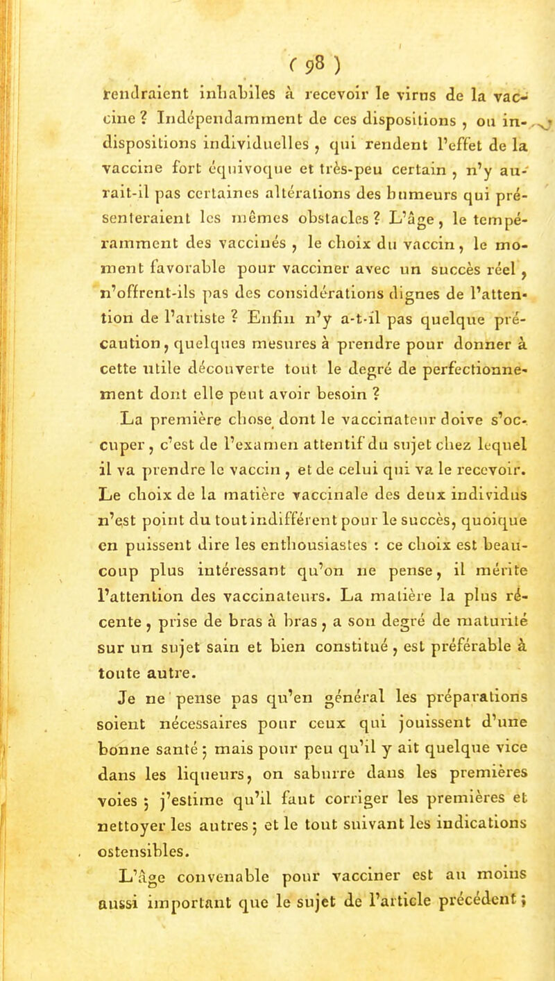 rendraient inliaLiles à recevoir le virus de la vac- cine ? Indépendamment de ces dispositions , ou in-,^' dispositions individuelles , qui rendent l'effet de la vaccine fort équivoque et très-peu certain , n'y au- rait-il pas certaines altérations des humeurs qui pré- senteraient les mêmes obstacles? L'âge, le tempé- ramraent des vaccinés , le choix du vaccin, le mo- ment favorable pour vacciner avec un succès réel, n'offrent-ils pas des considérations dignes de l'atten- tion de l'artiste ? Enfui n'y a-t-il pas quelque pré- caution, quelques mesures à prendre pour donner à cette utile découverte tout le degré de perfectionne- ment dont elle peut avoir besoin ? La première chose dont le vaccinateur doive s'oc- cuper , c'est de l'examen attentif du sujet chez lequel il va prendre le vaccin , et de celui qui va le recevoir. Le choix de la matière vaccinale des deux individus n'QSt point du tout indifférent pour le succès, quoique en puissent dire les entliousiastes : ce choix est beau- coup plus intéressant qu'on ne pense, il mérite l'attention des vaccinateurs. La matière la plus ré- cente , prise de bras à bras, a son degré de maturité sur un sujet sain et bien constitué, est préférable à toute autre. Je ne ' pense pas qu'en général les préparations soient nécessaires pour ceux qui jouissent d'une bonne santé ; mais pour peu qu'il y ait quelque vice dans les liqiieurs, on saburre dans les premières voies 5 j'estime qu'il faut corriger les premières et nettoyer les autres ; et le tout suivant les indications ostensibles. L'âge convenable pour vacciner est au moins aussi important que le sujet de l'article précédent ;