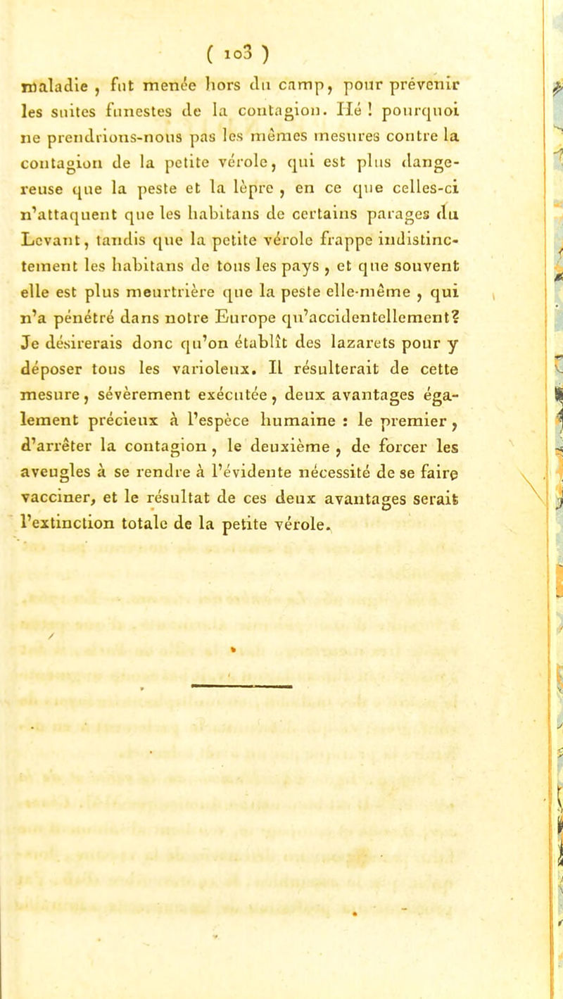 ( ) Tttaladle , fut menée hors du camp, pour prévenir les suites funestes de la contagion. Hé ! pom-quoi ne preiidiions-nous pas les mêmes mesures contre la contagion de la petite vérole, qui est plus dange- reuse que la peste et la lèpre , en ce que celles-ci n'attaquent que les liabitans de certains parages du Levant, tandis que la petite vérole frappe indistinc- tement les habitans de tons les pays , et que souvent elle est plus meurtrièi'e que la peste elle-même , qui n'a pénétré dans notre Europe qu'accidentellement? Je désirerais donc qu'on établît des lazarets pour y déposer tous les varioleux. Il résulterait de cette mesure , sévèrement exécutée , deux avantages éga- lement précieux à l'espèce humaine : le premier, d'arrêter la contagion , le deuxième , de forcer les aveugles à se rendre à l'évidente nécessité de se faire vacciner, et le résultat de ces deux avantages serait l'extinction totale de la petite vérole.