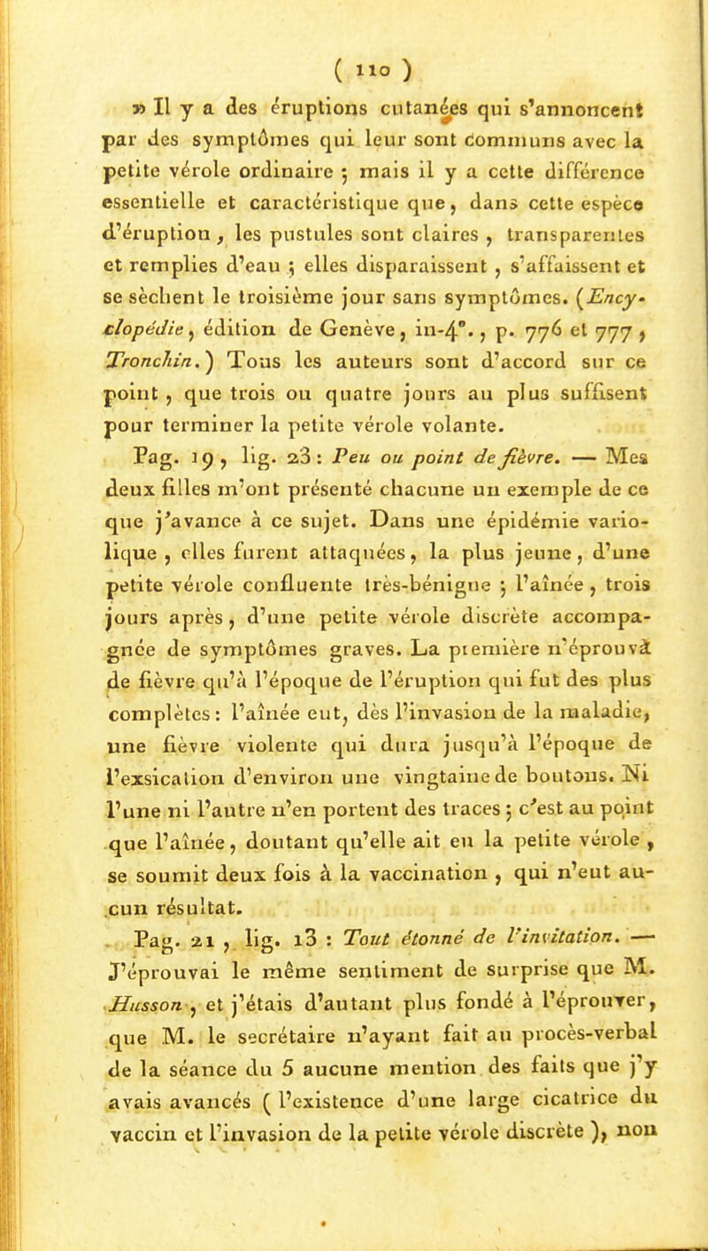 ( ) » Il y a des éruptions cutanées qui s'annoncent par des symptômes qui leur sont communs avec la petite vérole ordinaire 5 mais il y a cette différence essentielle et caractéristique que, dans cette espèce d'éruption , les pustules sont claires , transparentes et remplies d'eau ; elles disparaissent , s'affaissent et se sèclient le troisième jour sans symptômes. {^Ency' clopédie ^ édition de Genève, iu-4''. j p. 776 et 777 ^ Troncliia.^ Tous les auteurs sont d'accord sur ce point , que trois ou quatre jours au plus suffisent pour terminer la petite vérole volante. Pag. 19, lig. 23: Peu ou point de fièvre. — Mes deux filles m'ont présenté chacune un exemple de ce que j'avance à ce sujet. Dans une épidémie vario- lique , elles furent attaquées, la plus jeune, d'une petite vérole confluente irès-bénigne l'aînée , trois jours après , d'une petite vérole discrète accompa- gnée de symptômes graves. La piemière n'éprouvà de fièvre qu'à l'époque de l'éruption qui fut des plus complètes: l'aînée eut, dès l'invasion de la maladie, une fièvre violente qui dura jusqu'à l'époque de i'exsicalion d'environ une vingtaine de boutonSt Ni l'une ni l'autre n'en portent des traces ; c'est au point que l'aînée, doutant qu'elle ait eu la petite vérole , se soumit deux fois à la vaccination , qui n'eut au- .çun résultat. . Pag. 21 , lig. i3 : Tout étonné de l'invitation. — J'éprouvai le même sentiment de surprise que M. .JJws5o« , et j'étais d'autant plus fondé à l'éprouTer, que M. le secrétaire n'ayant fait au procès-verbal de la séance du 5 aucune mention des faits que j'y avais avancés ( l'existence d'une large cicatrice du vaccin et l'invasion de la petite vérole discrète ), nou