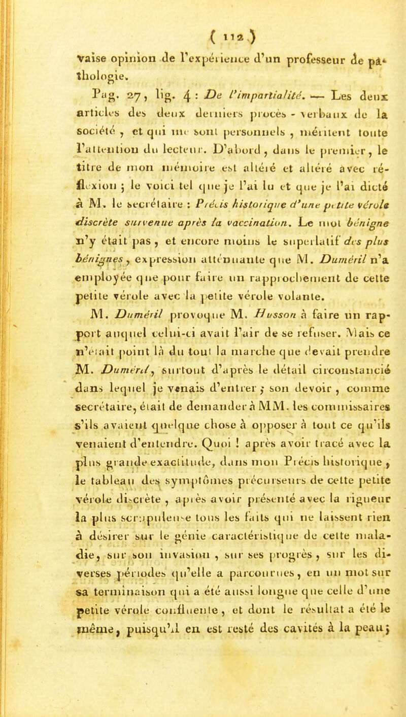 ( ^'^) Vaise opinion de rexpéiieute d'un professeur de pi' thologie. Pag. 27, lig, 4 : De l'impartialité. — Les deux articles des deux derniers procès - \erbaiix de la société , çt qui m» ioiit personnels , niéiilent toute ralteiitiou du lecteuf. D'al)ord, dans le premier, le titie de mon Uiénioire est alléié et altéré avec ré- jBexion ; le voici tel t|ue je l'ai lu et que je l'ai dicté à M, le secrétaire : PfCLis historique d'une pitiie vérolg discrète survenue après ia vaccination^ Le mol bénigne n'y ét<iit pas, et encore moins le superlatif </f^ plus bénignes y expression alti'nuaule que M. Duméril n'a employée que pour faire un rappiocliement de cette petite vérole avec la petite vérole volante. Al. Duméril provoque M. Busson à faire un rap- port auquel celui-ti avait l'air de se refuser. iVlais ce tl'élait point liî du tout la marche que devait prendre M. Duméril^ surtout d'après le détail circonstancié <lans lequel je v«nais d'entrer son devoir , comme secrétaire, était de demanderà MM. les commissaires s'ils avaient <j«i'Ique chose à 0])poser à tout ce qu'ils venaient d'entendre. Quoi ! après avoir tracé avec la plus grande exacUtude, dans mon Piécib historique ^ le tableau d,e!^ symptômes précurseurs de cette petite vérole discrète , apiès avoir présenté avec la rigueur la plus scrupuleuse tous les faits qu» ne laissent rieil à désirer sur le génie caracléristi(jue de cette nuila- <lie, sur son invasion , sur ses progrès, sur les di- verses périodes <ju'elle a parcourues, en un çnotsur sa terminaison qui a été aussi longue que celle d'une petite vérole conlluenie, et dont le résultat a été le même, puisqu'il en est resté des cavités à la peau}