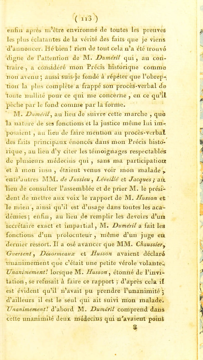 ( 1^3^) enfin après iii'être environné fie toutes les preuves les plus éclatantes de la vérité des faits que je viens d'aunoncer. Hé bien ! rien de tout cela n'a été trouvé <li<;ne de l'attention de M. Dttménl qui , au cori- traire , a considéré mon Précis historique comme non avenu ; aussi suis-je fondé à répéter que l'obrep-* tion la pins complète a frappé son procès-verbal de toute nullité pour ce qui me concérne , en ce qu'il J)èctie par le fond comme par la forme. M. Diiméril^ au lieu de suivre cette marche , que la nature de ses fonctions et la justice même lui im- posaient , au lieu de faire mention au procès-verbal des faits principaux énoncés dans mon Précis histd- lique 5 au lieu d'y citer les témoignages respectables de plusieurs médecins qui , sans ma participation et à mon insn , étaient venus voir mon malade^ entr'uutres MM. de Jussieuj Léveillé et Jacques ; ait lieu Je consulter l'assemblée et de prier M. le prési- dent de mettre aux voix le rapport de M. Husson et le mien 5 ainsi qu'il est d'usage dans toutes les aca- démies 5 enfin, au lieu de remplir les devoirs d'un secrétaire exact et impaitial, M. JDuméril a. fait les fonctions d'un prolocuteur , même d'un juge eù dernier ressort. Il a osé avancer que MM. Chaussiery Guersent ^ Desormeaux et Husson avaient déclaré nnanimement que c'était une petite vérole volantelj Unanimement! lorsque M. Husson, étonné de l'invi- lalion, se refusait à faire ce rapport ; d'après cela i! est évident qu'il n'avait pu prendre l'unanimité 5 d'ailleurs il est le seul qui ait suivi mon malade. Unanimementl d'abord M. Duméril comprend dans cette unanimilé deux médecins qui n'avaient point