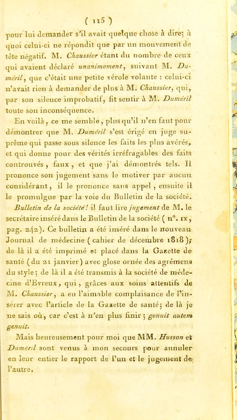 pour lui «lemander s'il avait quelque cîiose à dire; h quoi celui-ci ne rcj)ondit que par un mouvement de tête négatif. M. Chaussier étant du nombre de ceux qui avaient déclaré unanimement, suivant M. Du- méril^ que c'était une petite vérole volante : celui-ci n'avait rien à demander de plus à M. Chaussier, qui, par son silence improbatif j fit sentir à M. Duméril toute son inconséquence. En voilà , ce me semble, plus qu'il n'en faut pour démontrer que M. Duméril s'est érigé en juge su- prême qui passe sous silence les faits les plus avérés, et qui donne pour des vérités irréfragables des faits coiitrouvés , faux , et que j'ai démontrés tels. Il prononce son jugement sans le motiver par aucun considérant, il le prononce sans appel, ensuite il le promulgue par la voie du Bulletin de la société. Bulletin de la société! il faut lire jugement de M. le secrétaire inséré dans le Bulletin de la société ( n. ix, pag. 2.^2.). Ce bulletin a été inséré dans le nouveau Journal de médecine ( cahier de décembre 1818); de là il a été imprimé et placé dans la Gaeette de santé (du 21 janvier) avec glose ornée des agrémens du style 5 de là il a été transmis à la société de méde- cine d'Evreux, qui, grâces aux soins attentifs de M. Chaussier ^ a eu l'aimable complaisance de Fin- sérer avec l'article de la Gaatette de santé; de là je Tie sais où, car c'est à n'en plus finir , genuit autem genuit. Mais heureusement pour moi que MM. Hnsson et Duméril sont venus à mon secours pour annuler- en leur entier le rapport de l'un et le jugeaient dcj l'autre.