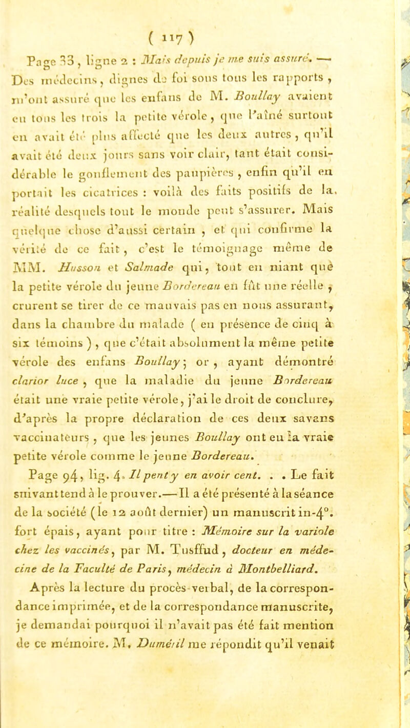 ( 1^7) Pngo ^3 , ligne 2 : dla'x depuis Je' me suis assure^ —. Des nu-tlctins, clignes cb foi sons tous les rapports , m'ont assuré que les eiifans de M. Boullay avaient en tous les trois la petite vérole, (|no Paîné surtont en avait été pins affecté que les deux autres, qnHl avait été deux jours sans voir clair, tant était consi- dérable le gonflement des paupières , enfin qu'il en portait les cicatrices : voilà des faits positifs de la. réalité desquels tout le monde peut s'assurer. Mais c;nel(]ne chose d'aussi certain , et qui confirme la vérité de ce fait, c'est le témoignage même de MM. Husson et Salmade qui, tout eu niant què la petite vérole du jeune Bordereau en fut une réelle y crurent se tirer de ce mauvais pas en nous assurant, dans la chambre du malade ( en présence de cinq à six témoins ) , que c'était absolument la même petite ■vérole des enfans Boullay^ or, ayant démontré clarior luce , que la maladie du jeune Bordereau était une vraie petite vérole, j'ai le droit de conclure, diaprés la propre déclaration de ces deux savans vacciuatours , que les jeunes Boullay ont eu îa vraie petite vérole comme le jeune Bordereau. Page ^^~>' 4> Ilpenty en avoir cent, . . Le fait suivant tend à le prouver.—Il a été présenté à la séance de la société (le 12 août dernier) un manuscrit in-4.°. fort épais, ayant poiir titre : Mémoire sur la variole chez les vaccinés^ par M. Tusffud , docteur en me'de- cine de la Faculté de Paris^ médecin à Jilontbelliard. Après la lecture du procès-verbal, de la correspon- dance imprimée, et de la correspondance manuscrite, je demandai pourquoi il n'avait pas été fait mention de ce mémoire. M, Dumé/il mQ répondit qu'il venait