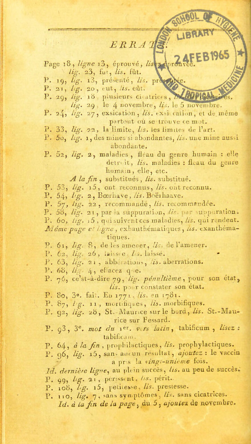 ERRA Page 18, ligne i3, éprouvé, lii lig. 23, lui, lis. fût. V. 19, lig. i3, pré>ieiité, //'.y. prî P. 31, A^f. 20, < ut, ei^t. P. 29, //^r, jb piui>ieurs ci alricfs, iig. 29 . le 4 Jiovembre, Z/^'. le 5 iiovem I P. Z/^' exsication, lis. exsicaiiDn, cl de uiênie p^rtiHit où se trouve ce ni.jt. P. 33, /j^. 93, la limite, lis. les lirailc-j de l'art. P. 5o, /.'^'•. a, des niine;; si abondâmes, lis. une mine aus'.i abondante. P. 52, lig. 2, maladies, fléau du genre humain : elle delri it, lis. maladies : ILau du ^eure liiimain, elle, etc. A lajîn , substitués , lis. substitué. P. 53, lig. i5, ont reconnus, //^. ont reconnu. P. 54î i'g- 2, Bœriiave,//j. Boëiliaave. P. 57, lig. 22, recommandé,//j. recommandée. P. 5b, lig. 21 , par la suppuraiion, //V. p^r suiip iratîon. P. 60, lig. 15 , qui suivent ces malndies,qui rendent. Aiéme puge et i:gne , cxhaiithéniali(|ue£, iis. txanthéma- tiques. P. 61, lig. B, de 1rs amener, de Tamener. P. 62, lig. 26, lai'.st e /' j. laissé. J-. 63, lig. 2J , abbérations, Vj. aberrations. }*. 68, lig- 4î ef'acez q ie. P. 765 ce'st-à-dire 79, lig. pénultième pour son état, lis. pour constater son état. P. 60, 3®. faii. En 1771, liS: en 1701. P. 87, Ig. 11, nn..rtitiq(ies, /«. morbifiques. P. 92, lig. 2b, St. iViaui ice sur le burd,/w. St.-Mau- rice sur Fesiard. P. 93, 3''. mot du 1er. 1, rs Latin ^ tabificum , lisez: tabifit. .iiii. P. 64, àla fin , |ir(i|)bilHCtiques , lis. prophylactiques. P. 96, lig^ i5, san- aui un rt\iiiltat, ajoutez: le vaccin a pr's !a <^ in s, i-unie me fois, là. dernière ligr^e^ au iiUin succès, lis. au peu de succès. P. 99, lig' 21, per'ss. nt, hs. périt.. P. lob, l'g. i5, petiiesse, lis. prestesse. P. iio, lig» 7i -an^ syn.plômes. li-i. sans cicatrices. Id. à la fn de la page, du 5, ajoulei de novembre.