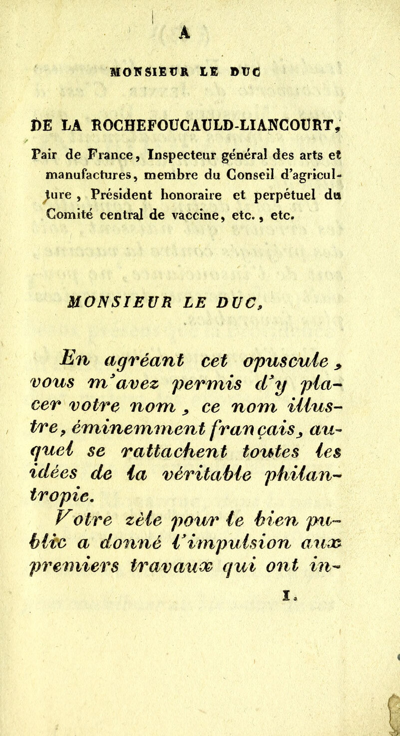 A MONSIEUR EE DtJC DE LA ROCHEFOUCAULD-LIANCOURT, Pair de France, Inspecteur général des arts et manufactures, membre du Conseil d’agricul- ture , Président honoraire et perpétuel du Comité central de vaccine, etc., etc. MONSIEUR LE DUC, Un agréant cet opuscule * vous m’avez permis d’y pla- cer votre nom ce nom illus- tre , éminemment fran çai$j au- quel se rattachent toutes les idées de la véritable philan- tropie. Votre zèle pour le bien pu- blic a donné l’impulsion auco premiers travaux qui ont in- i.