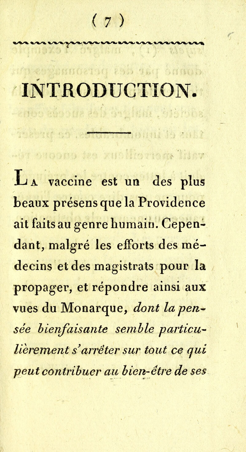 INTRODUCTION La vaccine est un des plus beaux présens que la Providence ait faits au genre humain. Cepen- dant, malgré les efforts des mé- decins et des magistrats pour la propager, et répondre ainsi aux vues du Monarque, dont la pen- sée bienfaisante semble particu- lièrement s’arrêter sur tout ce qui peut contribuer au bien-être de ses