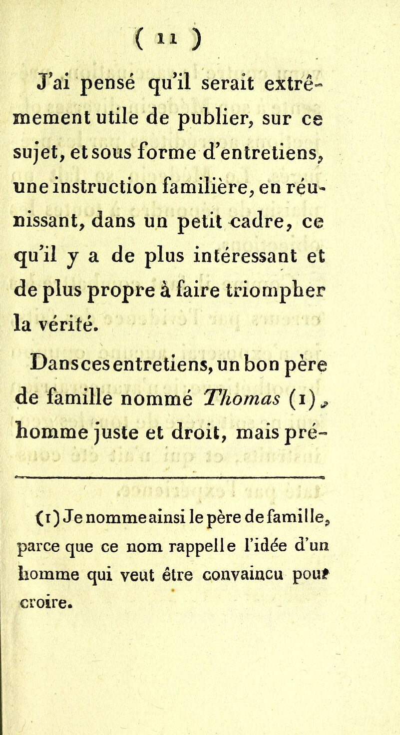 ( » ) J’ai pensé qu’il serait extrê- mement utile de publier, sur ce sujet, et sous forme d’entretiens, une instruction familière, en réu- nissant, dans un petit cadre, ce qu’il y a de plus intéressant et de plus propre à faire triompher la vérité. Danscesentretiens, un bon père de famille nommé Thomas (i)., homme juste et droit, maispré- ( i ) Je nomme ainsi le père de famil le, parce que ce nom rappelle l’idée d’un homme qui veut être convaincu pouf croire.