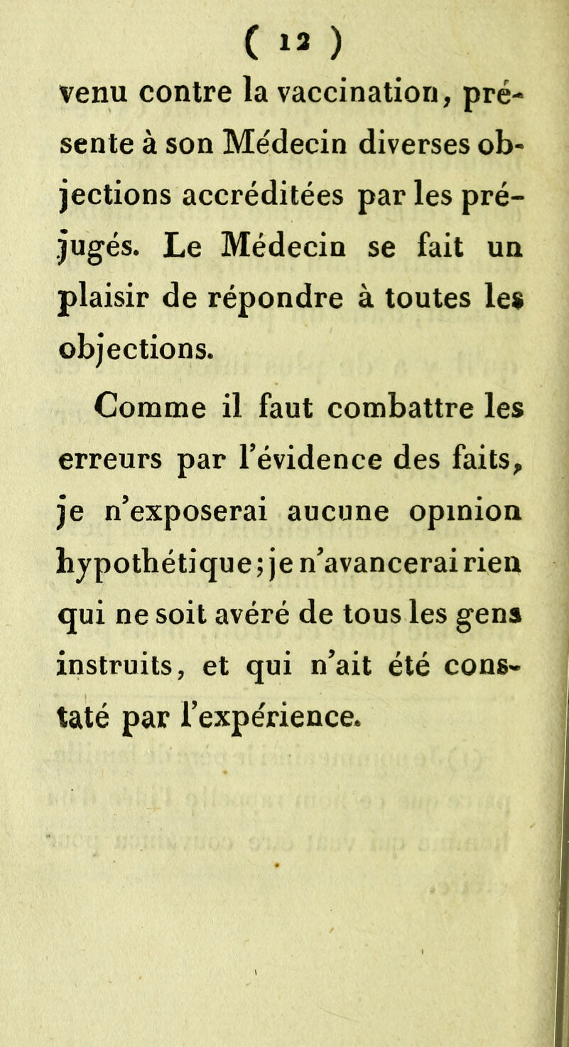 venu contre la vaccination, pré- sente à son Médecin diverses ob- jections accréditées par les pré- jugés. Le Médecin se fait un plaisir de répondre à toutes les objections. Comme il faut combattre les erreurs par l’évidence des faits, je n’exposerai aucune opinion hypothétique ; je n’avancerai rien qui ne soit avéré de tous les gens instruits, et qui n’ait été cons- taté par l’expérience.