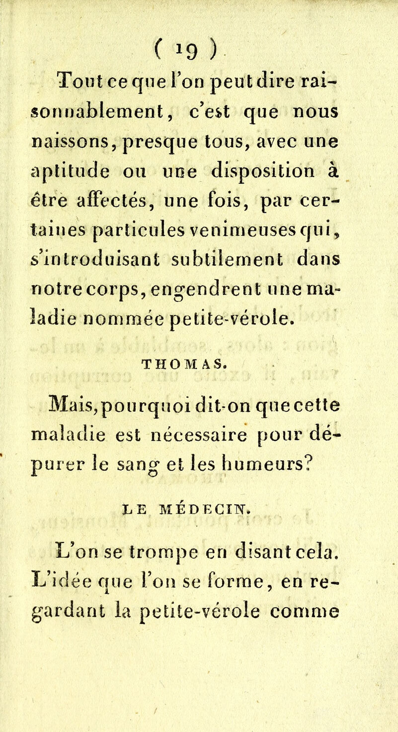 ( *9 ) Tout ce que Ton peut dire rai- son nablement, c’est que nous naissons, presque tous, avec une aptitude ou une disposition à être affectés, une fois, par cer- taines particules venimeuses qui, s’introduisant subtilement dans notre corps, engendrent une ma» ladie nommée petite-vérole. THOMAS. Mais,pourquoi dit-on que cette maladie est nécessaire pour dé- purer le sang et les humeurs? LE MÉDECIN* L’on se trompe eri disant cela. L’idée que l’on se forme, en re- gardant la petite-vérole comme