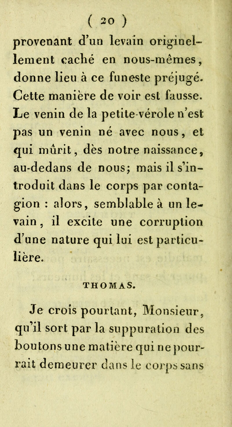 provenant d’un levain originel- lement caché en nous-mêmes, donne lieu à ce funeste préjugé. Cette manière de voir est fausse. Le venin de la petite vérole n’est pas un venin né avec nous, et qui mûrit, dès notre naissance, au-dedans de nous; mais il s’in- troduit dans le corps par conta- gion : alors, semblable à un le- vain , il excite une corruption d’une nature qui lui est particu- lière. THOMAS. Je crois pourtant, Monsieur, qu’il sort par la suppuration des boutons une matière qui ne pour- rait demeurer dans le corps sans