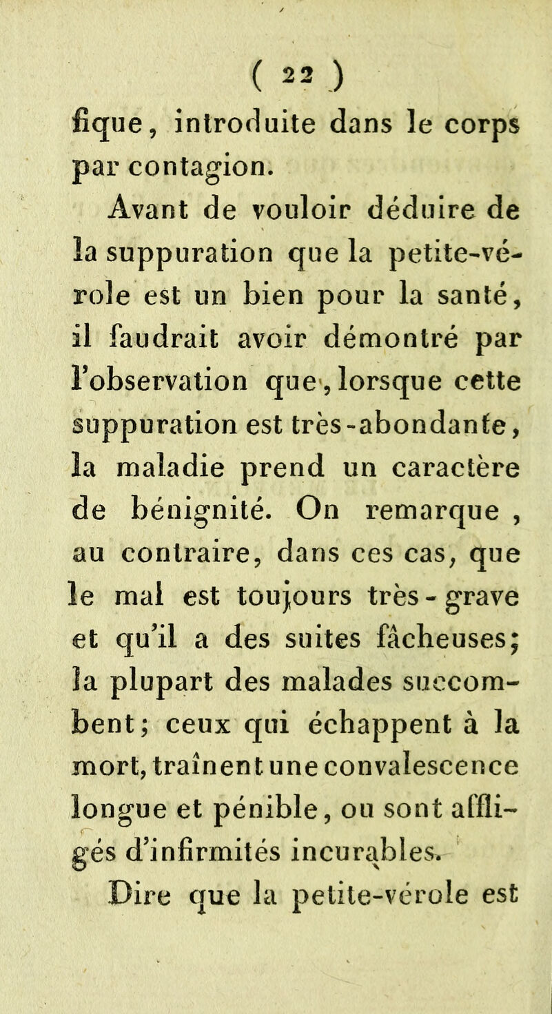 ( «J fique, introduite dans le corps par contagion. Avant de vouloir déduire de la suppuration que la petite-vé- role est un bien pour la santé, il faudrait avoir démontré par l’observation que , lorsque cette suppuration est très-abondante, la maladie prend un caractère de bénignité. On remarque , au contraire, dans ces cas, que le mal est toujours très-grave et qu’il a des suites fâcheuses; la plupart des malades succom- bent; ceux qui échappent à la mort, traînent une convalescence longue et pénible, ou sont affli- gés d’infirmités incurables. Dire que la petite-vérole est