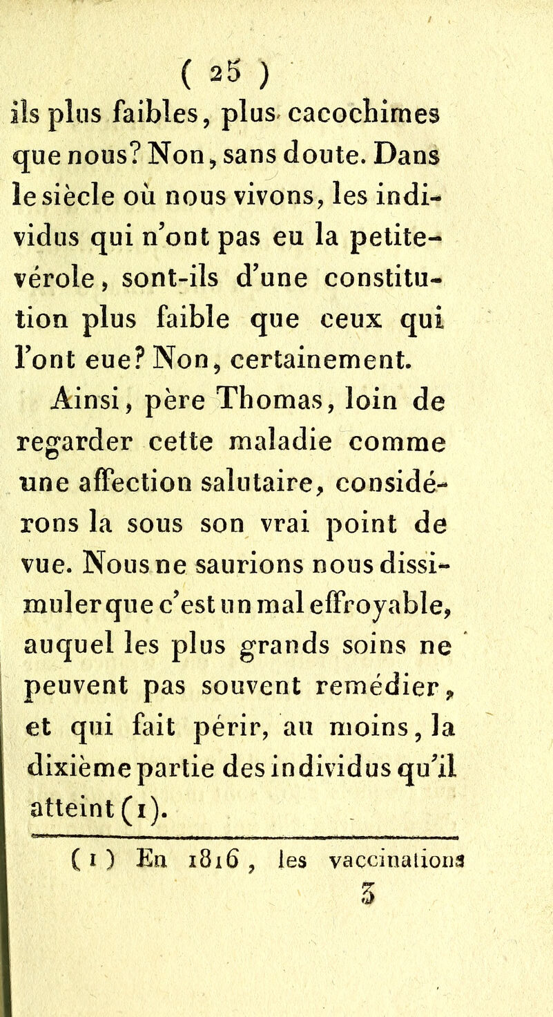 ils plus faibles, plus cacochimes que nous? Non, sans doute. Dans le siècle où nous vivons, les indi- vidus qui n’ont pas eu la petite- vérole , sont-ils d’une constitu- tion plus faible que ceux qui l’ont eue? Non, certainement. Ainsi, père Thomas, loin de regarder cette maladie comme nue affection salutaire, considé- rons la sous son vrai point de vue. Nous ne saurions nous dissi- muler que c’est un mal effroyable, auquel les plus grands soins ne peuvent pas souvent remédier, et qui fait périr, au moins, la dixième partie des individus qu’il atteint (i). ( i ) En 1816 , les vaccinations