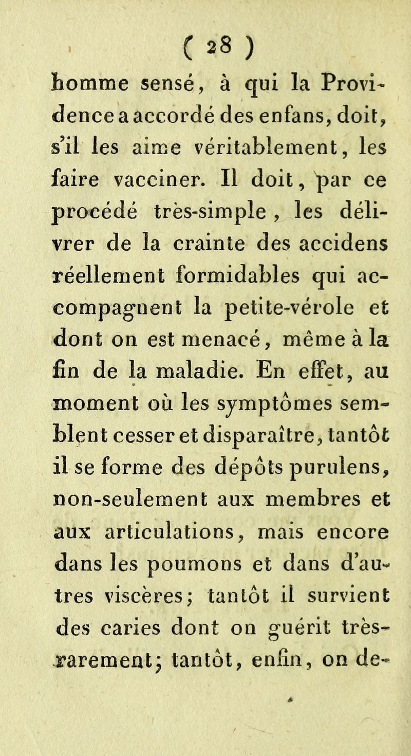 homme sensé, à qui la Provi- dence a accordé des enfans, doit, s’il les aime véritablement, les faire vacciner. Il doit, par ce procédé très-simple, les déli- vrer de la crainte des accidens réellement formidables qui ac- compagnent la petite-vérole et dont on est menacé, même à la fin de la maladie. En effet, au moment où les symptômes sem- blent cesser et disparaître, tantôt il se forme des dépôts purulens, non-seulement aux membres et aux articulations, mais encore dans les poumons et dans d’au- tres viscères; tantôt il survient des caries dont on guérit très- rarement y tantôt, enfin, on de-