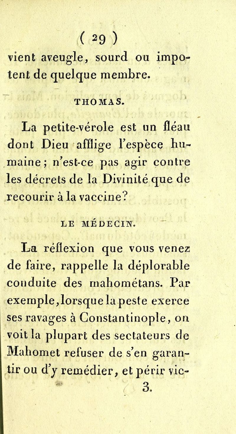vient aveugle, sourd ou impo- tent de quelque membre. THOMAS. La petite-vérole est un fléau dont Dieu afflige l'espèce hu- maine; n’est-ce pas agir contre les décrets de la Divinité que de recourir à la vaccine? LE MÉDECIN. La réflexion que vous venez de faire, rappelle la déplorable conduite des mahométans. Par exemple,lorsque la peste exerce ses ravages à Constantinople, on voit la plupart des sectateurs de Mahomet refuser de s’en garan- tir ou d’y remédier, et périr vic- 3.