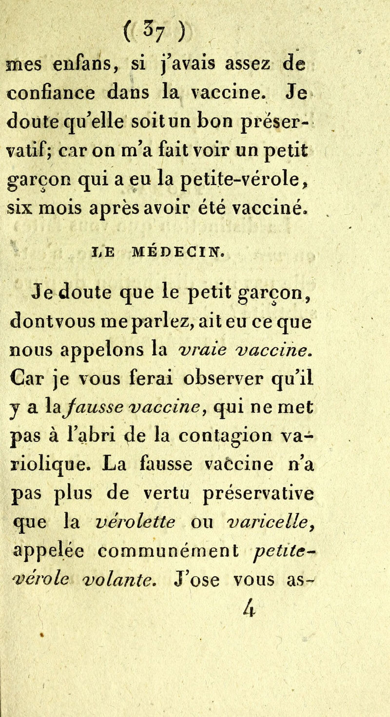 mes enfaris, si j’avais assez de confiance dans la vaccine. Je doute qu’elle soit un bon préser- vatif; car on m’a fait voir un petit garçon qui a eu la petite-vérole, six mois après avoir été vacciné. LE MÉDECIN. Je doute que le petit garçon, dontvous me parlez, ait eu ce que nous appelons la vraie vaccine. Car je vous ferai observer qu’il y a la fausse vaccine, qui ne met pas à l’abri çle la contagion va- riolique. La fausse vaècine n’a pas plus de vertu préservative que la vérolette ou varicelle, appelée communément petite- vérole volante. J’ose vous as- 4
