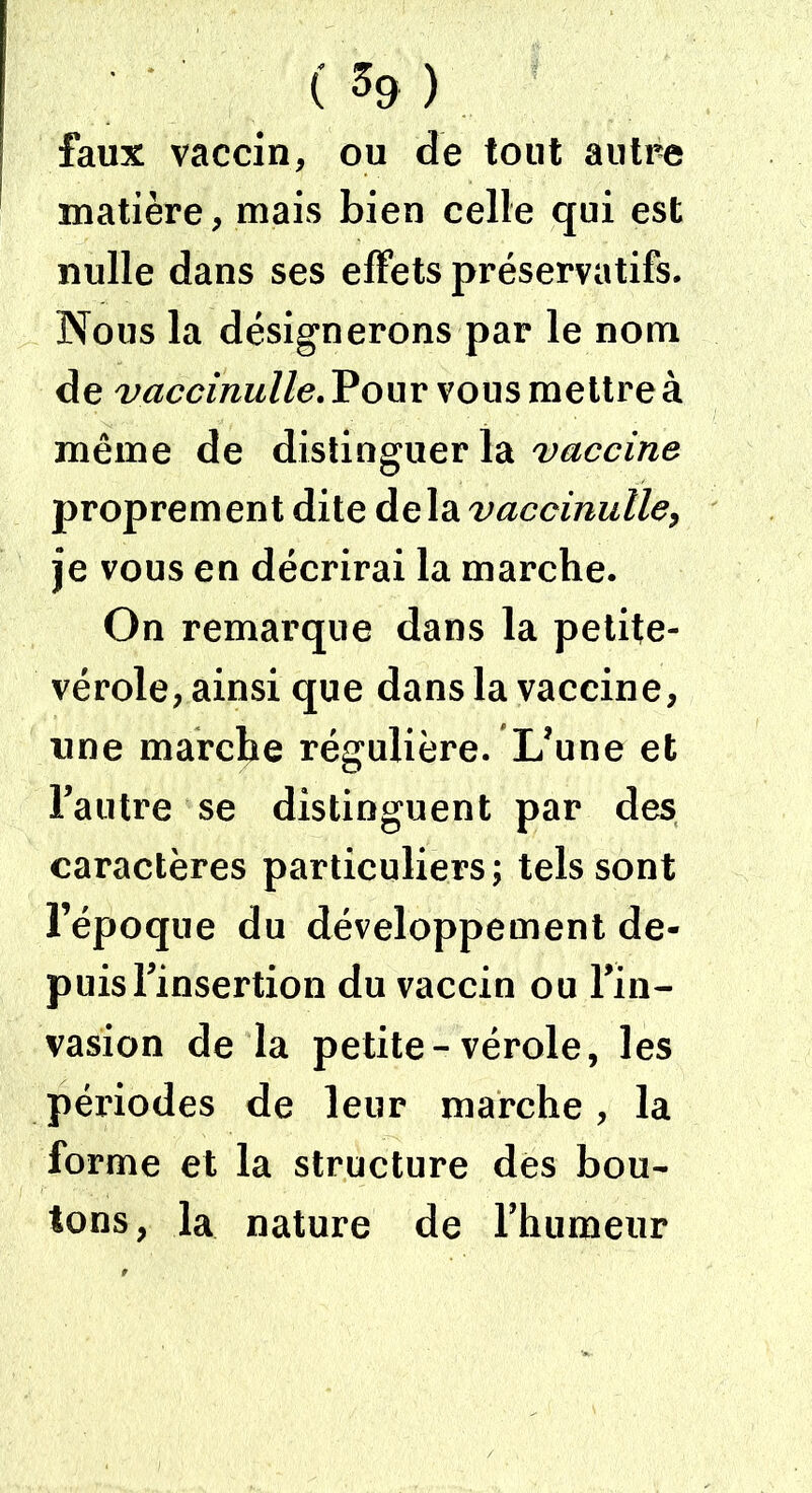 ( % ) faux vaccin, ou de tout autre matière, mais bien celle qui est nulle dans ses effets préservatifs. Nous la désignerons par le nom de vaccinulle. Pour vous mettre à même de distinguer la vaccine proprement dite de la vaccinulle, je vous en décrirai la marche. On remarque dans la petite- vérole, ainsi que dans la vaccine, une marche régulière. L’une et l’autre se distinguent par des caractères particuliers; tels sont l’époque du développement de- puis l’insertion du vaccin ou l’in- vasion de la petite-vérole, les périodes de leur marche, la forme et la structure des bou- tons, la nature de l’humeur