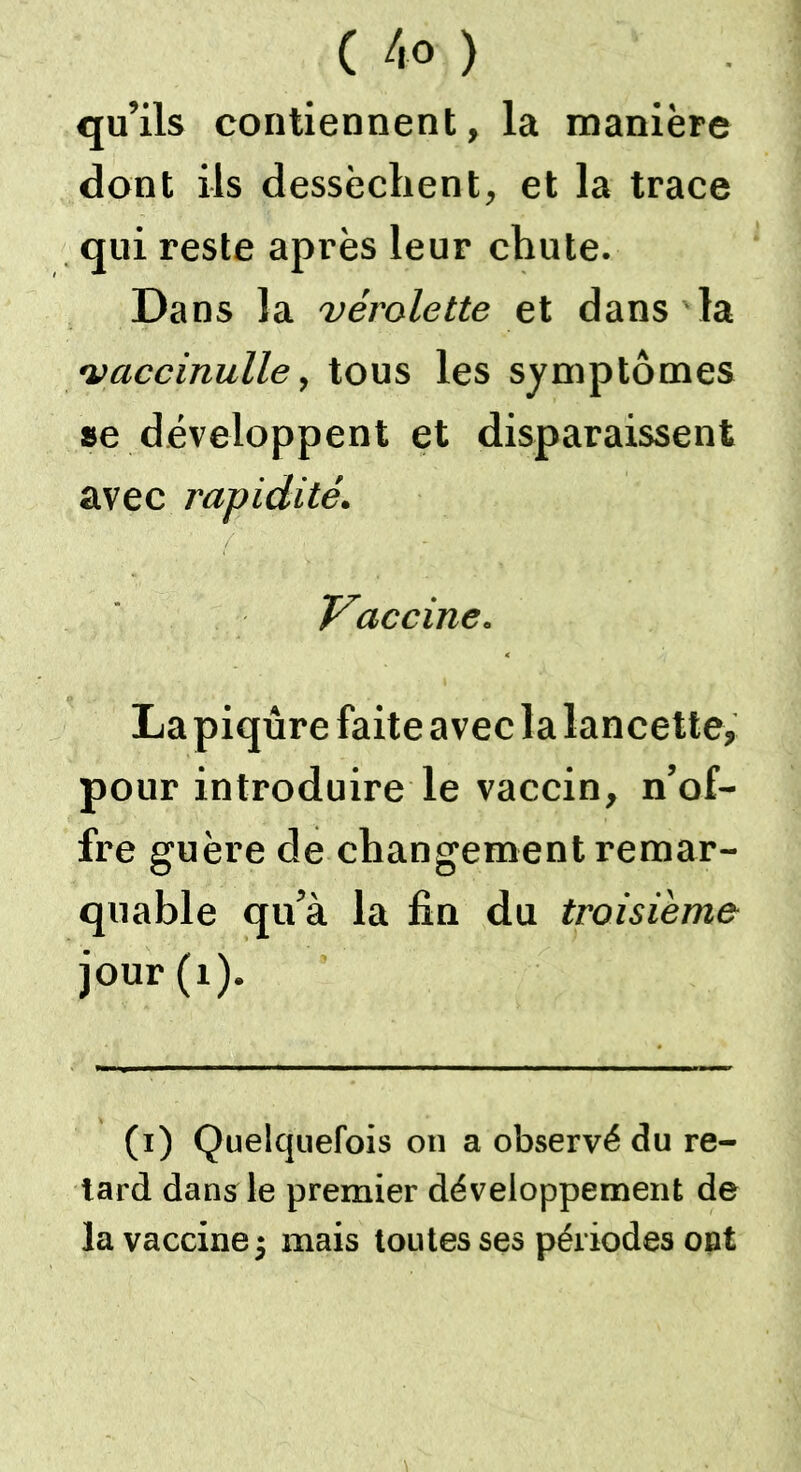 qu’ils contiennent, la manière dont ils dessèchent, et la trace qui reste après leur chute. Dans la vérolette et dans la vaccinulle, tous les symptômes se développent et disparaissent avec rapidité. Vaccine. La piqûre faite avec la lancette, pour introduire le vaccin, n’of- fre guère de changement remar- quable qu’à la fin du troisième jour (t). (i) Quelquefois on a observé du re- tard dans le premier développement de la vaccine j mais toutes ses périodes ont
