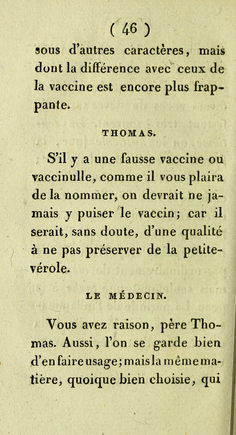 sous d’autres caractères, mais dont la différence avec ceux de la vaccine est encore plus frap- pante. THOMAS. S’il y a une fausse vaccine ou vaccinulle, comme il vous plaira de la nommer, on devrait ne ja- mais y puiser le vaccin ; car il serait, sans doute, d’une qualité à ne pas préserver de la petite- vérole. LE MÉDECIN. Vous avez raison, père Tho- mas. Aussi, l’on se garde bien d’en faire usage; maisla même ma- tière, quoique bien choisie, qui