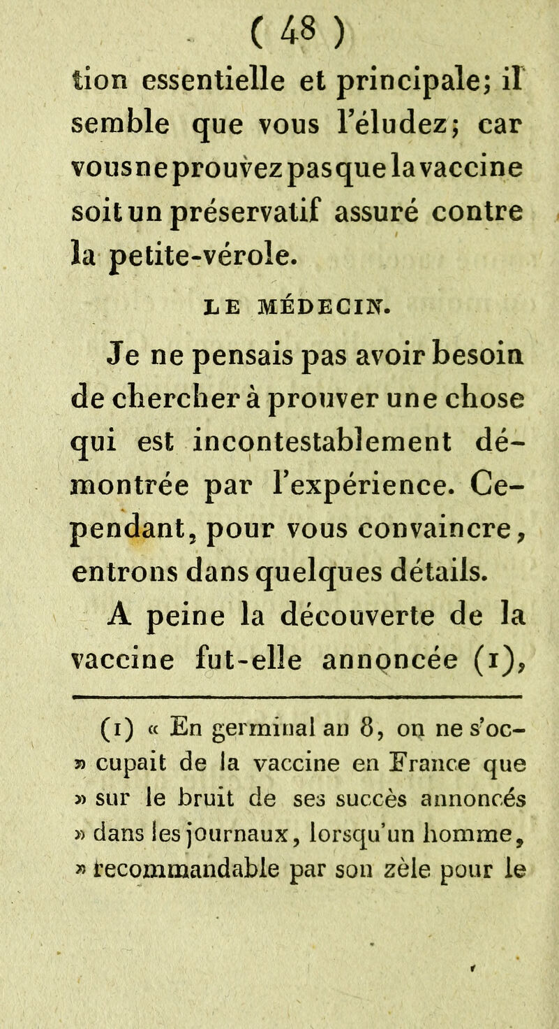 tion essentielle et principale; il semble que vous l’éludez; car vousneprouvezpasque la vaccine soit un préservatif assuré contre la petite-vérole. LE MÉDECIN. Je ne pensais pas avoir besoin de chercher à prouver une chose qui est incontestablement dé- montrée par l’expérience. Ce- pendant, pour vous convaincre, entrons dans quelques détails. A peine la découverte de la vaccine fut-elle annoncée (i), (i) « En germinal an 8, on nes’oc- » cupait de la vaccine en France que » sur le bruit de ses succès annoncés » dans les journaux, lorsqu’un homme, » recommandable par sou zèle pour le