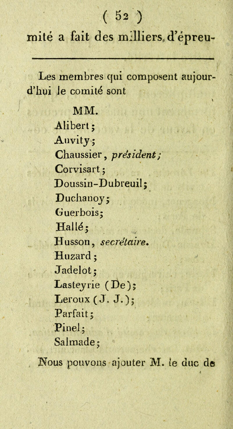 ( SÔ mité a fait des milliers, d’épreu Les membres qui composent aujour- d’hui le comité sont MM. .Alibert ; Auvity ; Chaussier, président; Corvisart ; Doussin-Dubreuil ; Duchanoy; Guerbois; Hallé; Hussori, secrétaire. Huzard ; Jadelot; Lasteyrie (De); Leroux (J. J.); Parfait ; Pinel; Salmade;