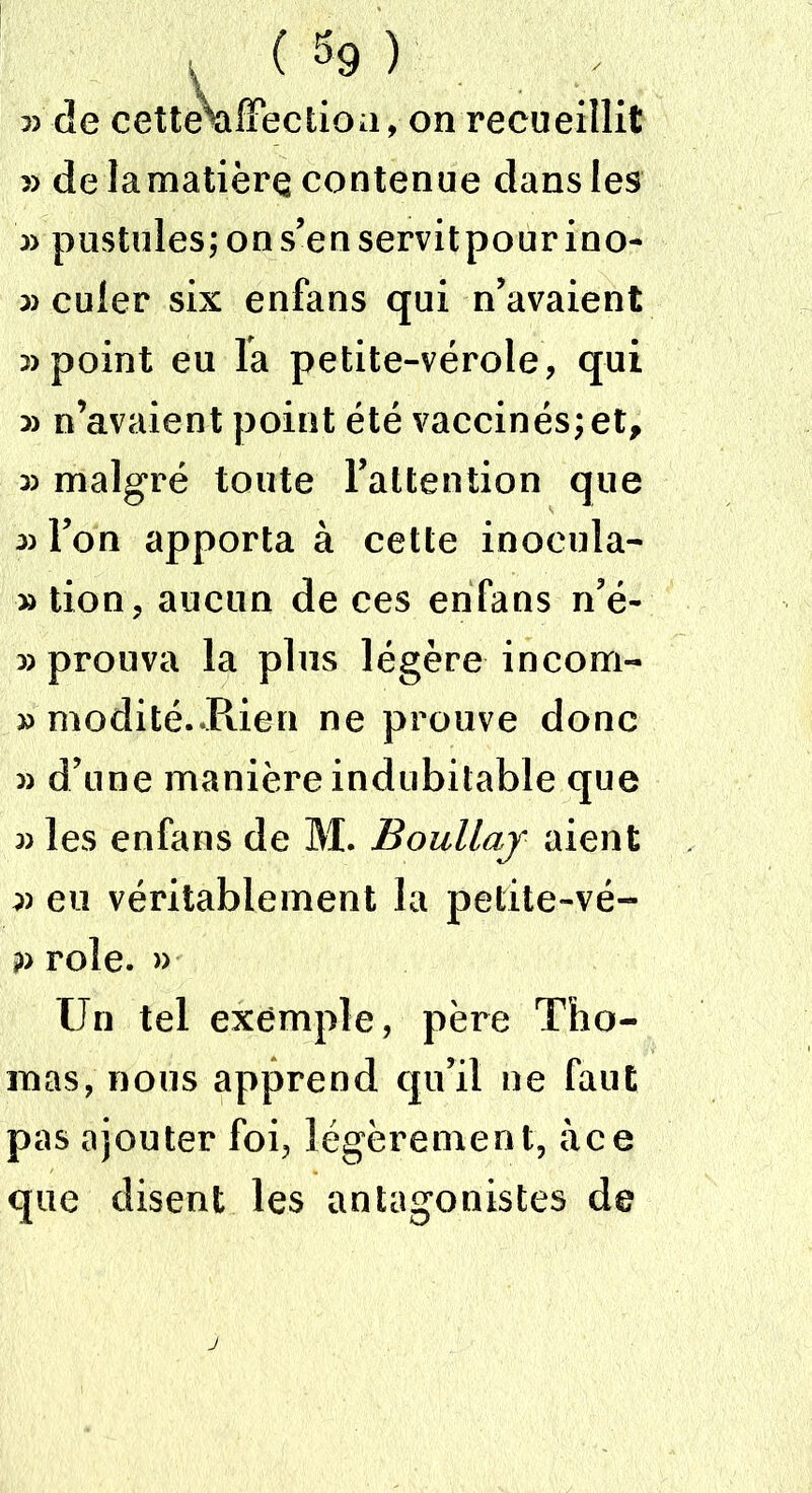 5) de cette^affectioa, on recueillit » de lamatière contenue dans les 33 pustules; ons’enservitpourino- 33 culer six enfans qui n’avaient 2) point eu la petite-vérole, qui 22 n’avaient point été vaccinés; et, 3) malgré toute l’attention que 32 l’on apporta à cette inocula- » tion, aucun de ces enfans n’é- 23 prouva la plus légère incom- 23 modité.JRien ne prouve donc 33 d’une manière indubitable que 33 les enfans de M. Boullaj aient 3) eu véritablement la petite-vé- p rôle. » Un tel exemple, père Tho- mas, nous apprend qu’il ne faut pas ajouter foi, légèrement, àce que disent les antagonistes de
