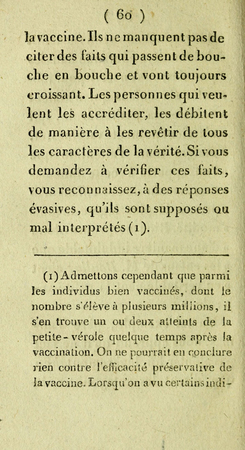 la vaccine. Ils ne manquent pas de citer des faits qui passent de bou- che en bouche et vont toujours croissant. Les personnes qui veu- lent les accréditer, les débitent de manière à les revêtir de tous les caractères de la vérité. Si vous demandez à vérifier ces faits, vous reconnaissez, à des réponses évasives, qu’ils sont supposés ou mal interprétés (1). (x) Admettons cependant que parmi les individus bien vaccinés, dont le nombre s'élève à plusieurs millions, il s’en trouve un ou deux atteints de la petite-vérole quelque temps après la vaccination. On ne pourrait en conclure rien contre l’efficacité préservative de la vaccine. Lorsqu’on a vu certains indi-