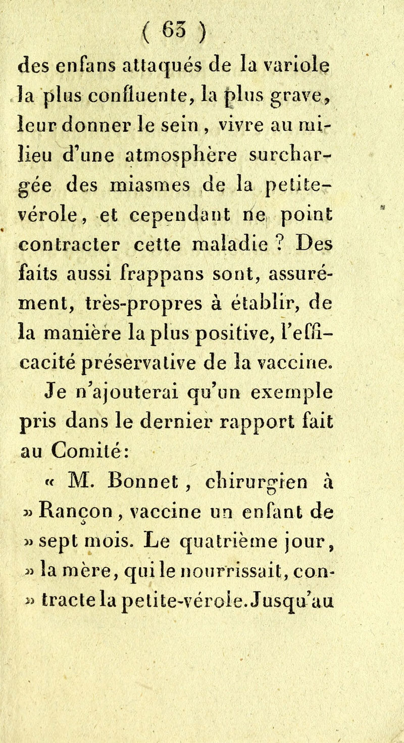 des enfans attaqués de la variole la plus confluente, la plus grave, leur donner le sein , vivre au mi- lieu d’une atmosphère surchar- gée des miasmes de la petite- vérole, et cependant ne, point contracter cette maladie ? Des faits aussi frappans sont, assuré- ment, très-propres à établir, de la manière la plus positive, i’effl- cacité préservative de la vaccine. Je n'ajouterai qu’un exemple pris dans le dernier rapport fait au Comité: « M. Bonnet, chirurgien à Rançon, vaccine un enfant de à 7 » sept mois. Le quatrième jour, la mère, qui le nourrissait, con- » tracte la petite-vérole. Jusqu’au