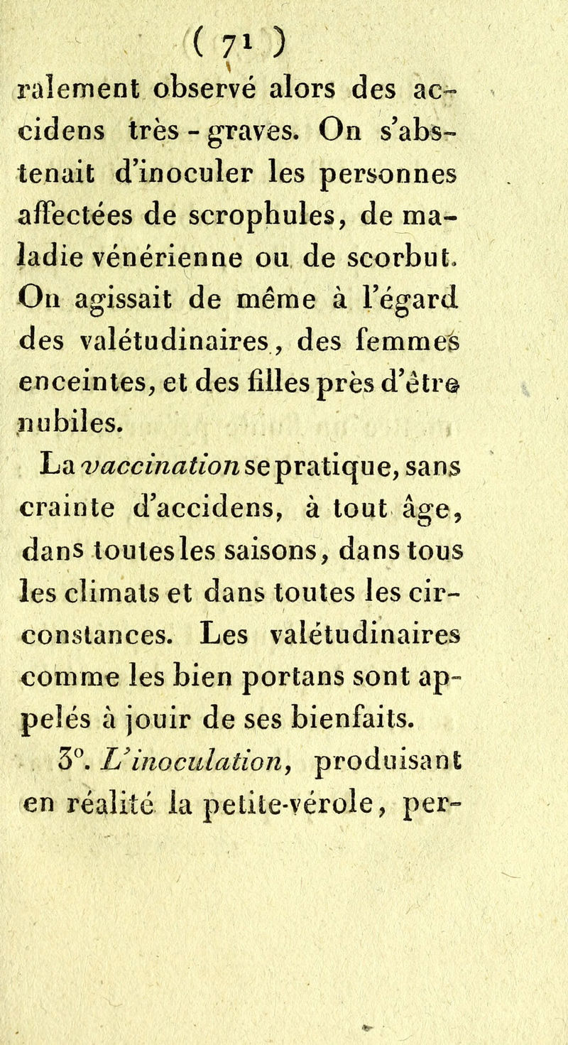 râlement observé alors des ac- cidens très - graves. On s’abs- tenait d’inoculer les personnes affectées de scrophules, de ma- ladie vénérienne ou de scorbut. On agissait de même à l’égard des valétudinaires, des femmes enceintes, et des filles près d’être nubiles. La vaccination se pratique, sans crainte d’accidens, à tout âge, dans toutes les saisons, dans tous les climats et dans toutes les cir- constances. Les valétudinaires comme les bien portans sont ap- pelés à jouir de ses bienfaits. 3°. Uinoculation, produisant en réalité la petite-vérole, per»