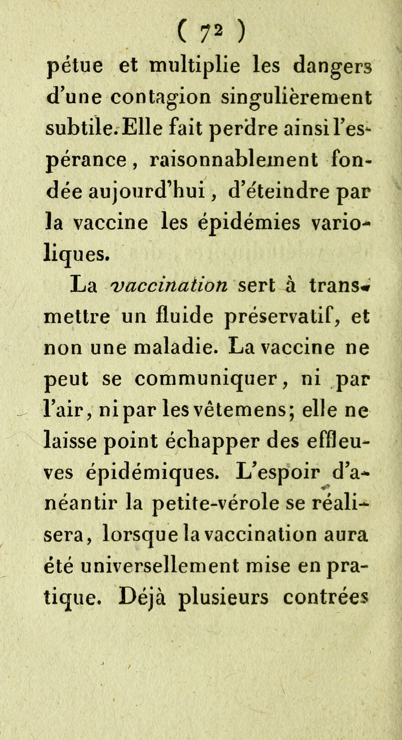 ( 7* ) pétue et multiplie les dangers d’une contagion singulièrement subtile. Elle fait perdre ainsi l’es- pérance , raisonnablement fon- dée aujourd’hui, d’éteindre par la vaccine les épidémies vario- liques. La vaccination sert à trans» mettre un fluide préservatif, et non une maladie. La vaccine ne peut se communiquer, ni par l’air, nipar lesvêtemens; elle ne laisse point échapper des effleu- ves épidémiques. L’espoir d’a- néantir la petite-vérole se réali- sera, lorsque la vaccination aura été universellement mise en pra- tique. Déjà plusieurs contrées