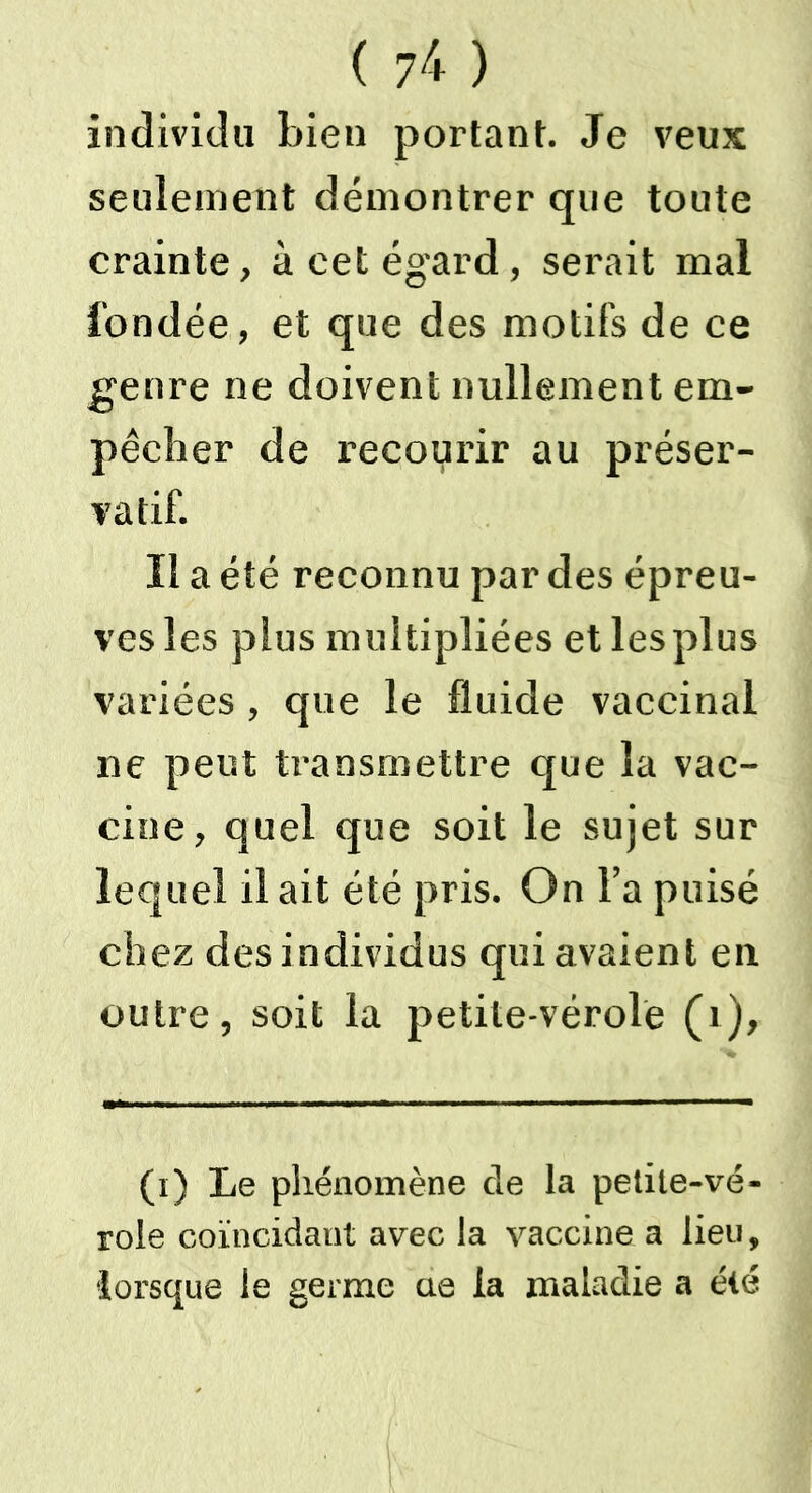 individu bien portant. Je veux seulement démontrer que toute crainte, à cet égard, serait mal l'ondée, et que des motifs de ce genre ne doivent nullement em- pêcher de recourir au préser- vatif. Il a été reconnu par des épreu- ves les plus multipliées et les plus variées, que le fluide vaccinal ne peut transmettre que la vac- cine, quel que soit le sujet sur lequel il ait été pris. On Fa puisé chez des individus qui avaient en outre, soit la petite-vérole (r). (i) Le phénomène de la petile-vé- role coïncidant avec la vaccine a lieu, lorsque le germe ue la maladie a été