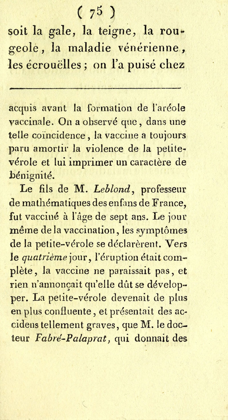 geole , la maladie vénérienne, les écrouëlles ; on l’a puisé chez acquis avant la formation de l’aréole vaccinale. On a observé que, dans une telle coïncidence , la vaccine a toujours paru amortir la violence de la petite- vérole et lui imprimer un caractère de bénignité. Le fils de M. Leblond, professeur de mathématiques des enfms de F rance, fut vacciné à Lige de sept ans. Le jour même delà vaccination, les symptômes de la petite-vérole se déclarèrent. Vers le quatrième jour, l’éruption était com- plète, la vaccine ne paraissait pas, et rien n’annonçait qu’elle dût se dévelop- per. La petite-vérole devenait de plus en plus confluente, et présentait des ac- cidens tellement graves, que M. le doc- teur Fabré-Palaprat, qui donnait des