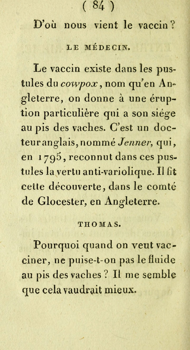 D’où nous vient le vaccin ? LE MÉDECIN. Le vaccin existe dans les pus- tules du cowpox, nom qu’en An- gleterre, on donne à une érup- tion particulière qui a son siège au pis des vaches. C’est un doc- teur anglais, nommé Jenner, qui, en 1795, reconnut dans ces pus- tules la vertu anti-variolique. Il fit cette découverte, dans le comté de Glocester, en Angleterre. THOMAS. Pourquoi quand on veut vac- ciner, ne puise-t-on pas le fluide au pis des vaches ? Il me semble que cela vaudrait mieux.
