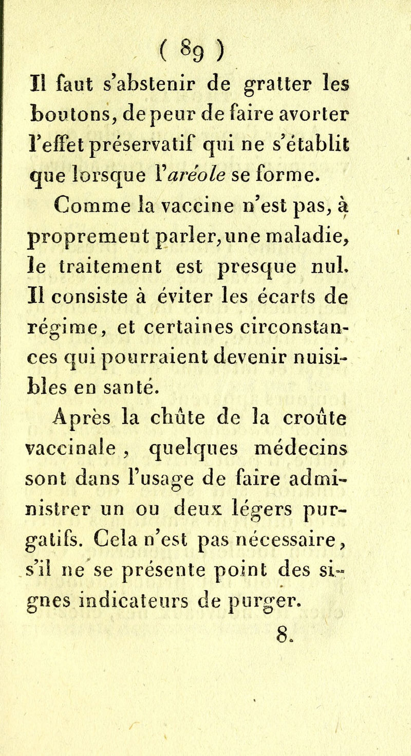 ( «9 ) I! faut s’abstenir de gratter les boutons, de peur de faire avorter l’effet préservatif qui ne s’établit que lorsque Y aréole se forme. Comme la vaccine n’est pas, à proprement parler,une maladie, le traitement est presque nul. Il consiste à éviter les écarts de régime, et certaines circonstan- ces qui pourraient devenir nuisi- bles en santé. Après la chute de la croûte vaccinale , quelques médecins sont dans l’usage de faire admi- nistrer un ou deux légers pur- gatifs. Cela n’est pas nécessaire, s’il ne se présente point des si- gnes indicateurs de purger. 8.