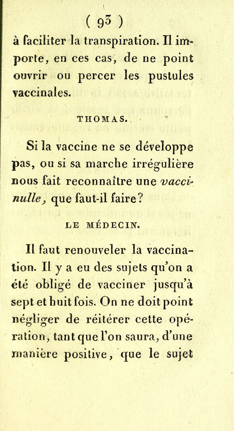 à faciliter la transpiration. Il im- porte, en ces cas, de ne point ouvrir ou percer les pustules vaccinales. THOMAS. Si la vaccine ne se développe pas, ou si sa marche irrégulière bous fait reconnaître une vacci- nullej, que faut-il faire? LE MÉDECIN. Il faut renouveler la vaccina- tion. Il y a eu des sujets qu’on a été obligé de vacciner jusqu’à sept et huit fois. On ne doit point négliger de réitérer cette opé- ration, tant que Ton saura, d’une manière positive, que le sujet