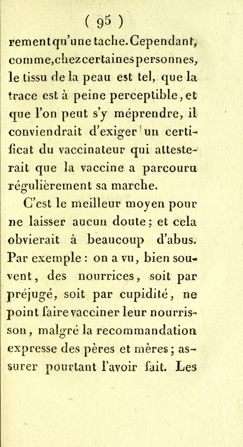 rementqu’une tache. Cependant, | comme,chezcertaines personnes, le tissu de la peau est tel, que la trace est à peine perceptible,et que Ton peut s’y méprendre, il conviendrait d’exiger un certi- ficat du vaccinateur qui atteste- rait que la vaccine a parcouru régulièrement sa marche. C’est le meilleur moyen pour ne laisser aucun doute; et cela obvierait à beaucoup d’abus» Par exemple : on a vu, bien sou- vent, des nourrices, soit par préjugé, soit par cupidité, ne point faire vacciner leur nourris- son, malgré la recommandation expresse des pères et mères; as- surer pourtant bavoir fait. Les
