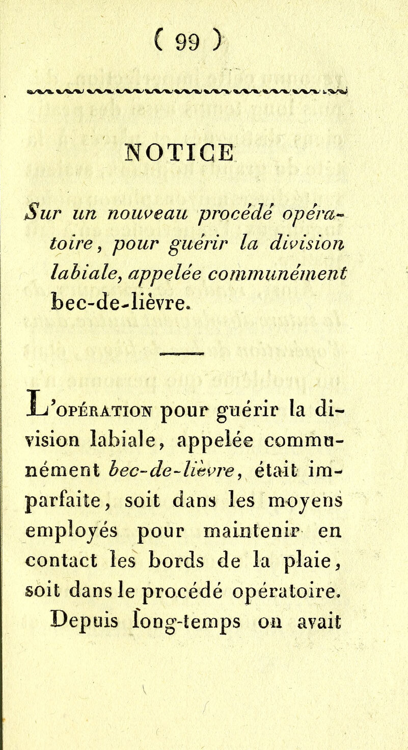 NOTICE Sur un nouveau procédé opéra- toire, pour guérir la division labiale, appelée communément bec-de-lièvre* L’opération pour guérir la di- vision labiale, appelée commu- nément bec-de-lièvre, était im- parfaite, soit dans les moyens employés pour maintenir en contact les bords de la plaie, soit dans le procédé opératoire. Depuis long-temps on avait v
