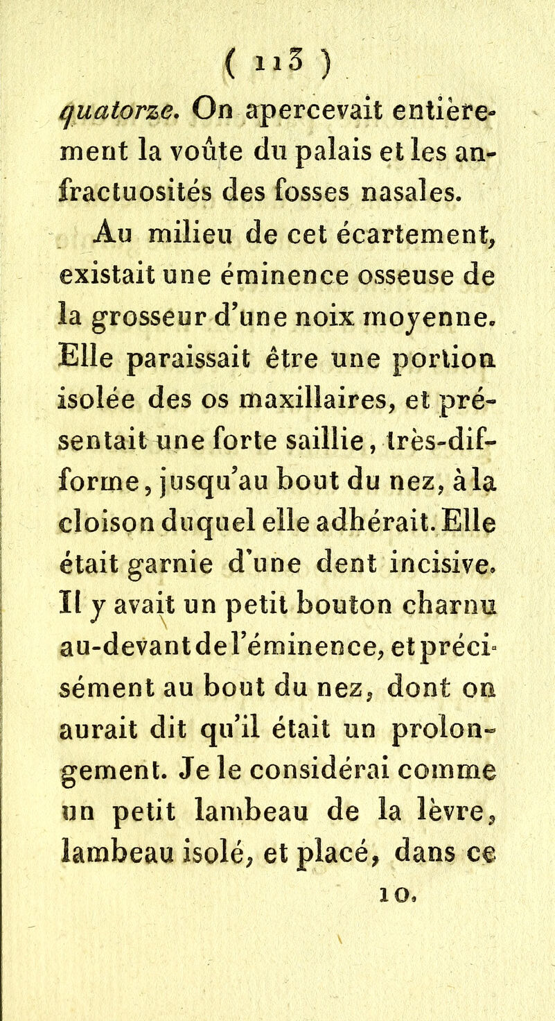 quatorze. On apercevait entière- ment la voûte du palais et les an- fractuosités des fosses nasales. Au milieu de cet écartement, existait une éminence osseuse de la grosseur d’une noix moyenne. Elle paraissait être une portion isolée des os maxillaires, et pré- sentait une forte saillie, très-dif- forme, jusqu’au bout du nez, àla cloison duquel elle adhérait. Elle était garnie d’une dent incisive. Il y avait un petit bouton charnu au-devantdel’éminence, et préci- sément au bout du nez, dont on aurait dit qu’il était un prolon- gement. Je le considérai comme un petit lambeau de la lèvre, lambeau isolé, et placé, dans ce 10.