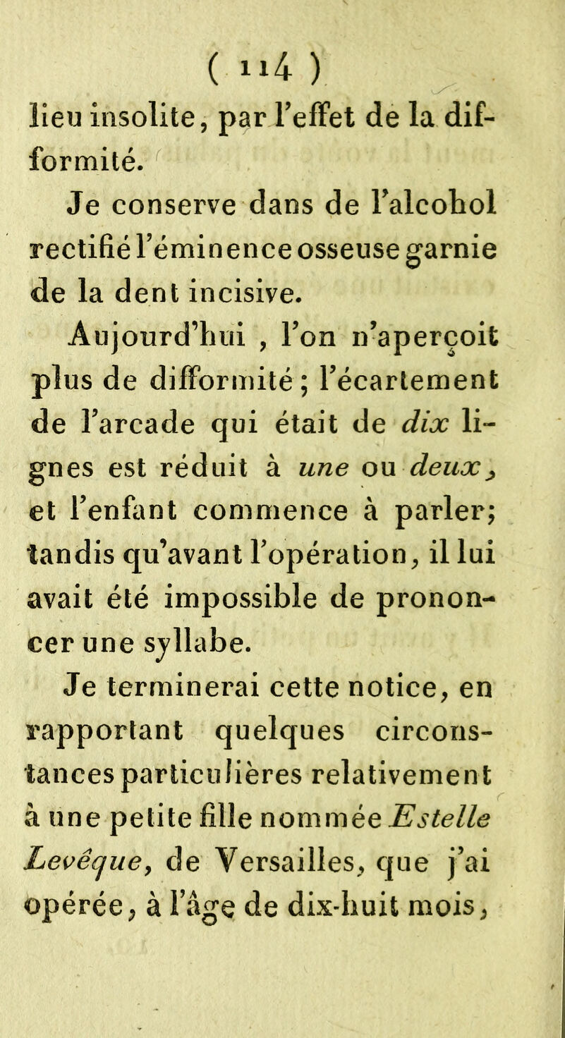 lieu insolite, par l’effet de la dif- formité. Je conserve dans de l’alcohol rectifié l’éminence osseuse garnie de la dent incisive. Aujourd’hui , l’on n’aperçoit plus de difformité ; l’écartement de l’arcade qui était de dix li- gnes est réduit à une ou deux, et l’enfant commence à parler; tandis qu’avant l’opération, il lui avait été impossible de pronon- cer une syllabe. Je terminerai cette notice, en rapportant quelques circons- tances particulières relativement à une petite fille nommée Estelle Levêque, de Versailles, que j’ai opérée, à l’âge de dix-huit mois,