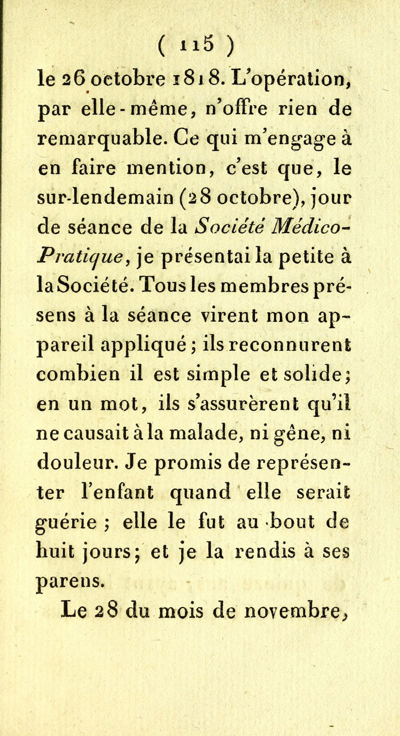 ( “5 ) le 26 octobre 1818. L'opération, par elle-même, n’offre rien de remarquable. Ce qui m’engage à en faire mention, c’est que, le sur-lendemain (28 octobre), jour de séance de la Société Médico- Pratique, je présentai la petite à laSociété. Tous les membres pré- sens à la séance virent mon ap- pareil appliqué ; ils reconnurent combien il est simple et solide; en un mot, ils s’assurèrent qu’il 11e causait à la malade, ni gêne, ni douleur. Je promis de représen- ter l’enfant quand elle serait guérie ; elle le fut au bout de huit jours; et je la rendis à ses parens. Le 28 du mois de novembre,