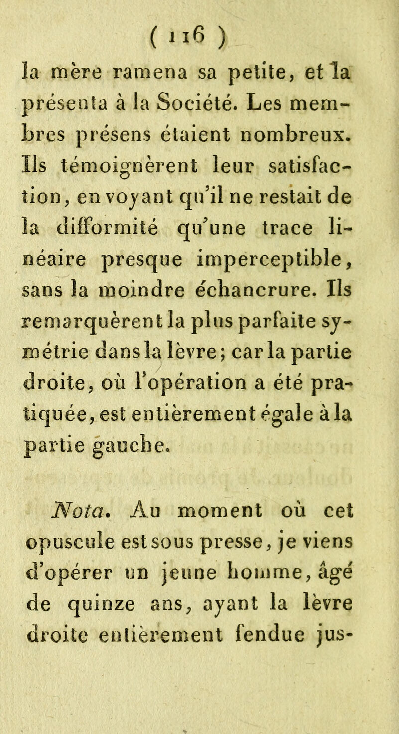 la mère ramena sa petite, et la présenta à la Société. Les mem- bres présens étaient nombreux. Ils témoignèrent leur satisfac- tion, en voyant qu’il ne restait de la difformité qu’une trace li- néaire presque imperceptible, sans la moindre échancrure. Us remarquèrent la plus parfaite sy- métrie dans la lèvre ; car la partie droite, où l’opération a été pra- tiquée, est entièrement égale à la partie gauche. Nota. Au moment où cet opuscule est sous presse, je viens d’opérer un jeune homme, âgé de quinze ans, ayant la lèvre droite entièrement fendue jus-
