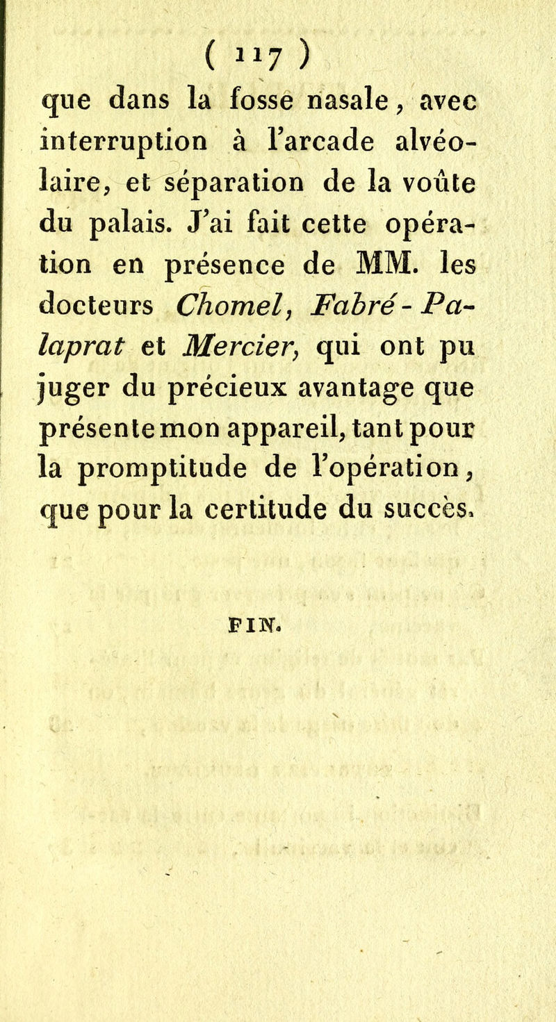 ( “7 ) que dans la fosse nasale, avec interruption à l’arcade alvéo- laire, et séparation de la voûte du palais. J’ai fait cette opéra- tion en présence de MM. les docteurs Chomel, Fabré- Pa- laprat et Mercier, qui ont pu juger du précieux avantage que présente mon appareil, tant pour la promptitude de l’opération, que pour la certitude du succès. FIN.