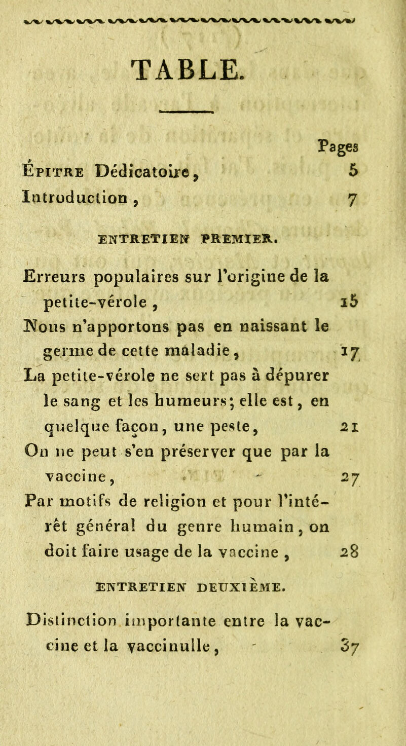 TABLE. Pages Épitre Dédicatoire, 5 Introduction , 7 entretient premier. Erreurs populaires sur l’origine de la petite-vérole , i5 ÜNfous n’apportons pas en naissant le germe de cette maladie, 17 La petite-vérole ne sert pas à dépurer le sang et les humeurs; elle est, en quelque façon, une peste, 21 On 11e peut s’en préserver que par la vaccine, - 27 Par motifs de religion et pour l'inté- rêt généra] du genre humain , on doit faire usage de la vaccine , 28 ENTRETIEN DEUXIEME. Distinction importante entre la vac- cine et la vaccinulle , 3y
