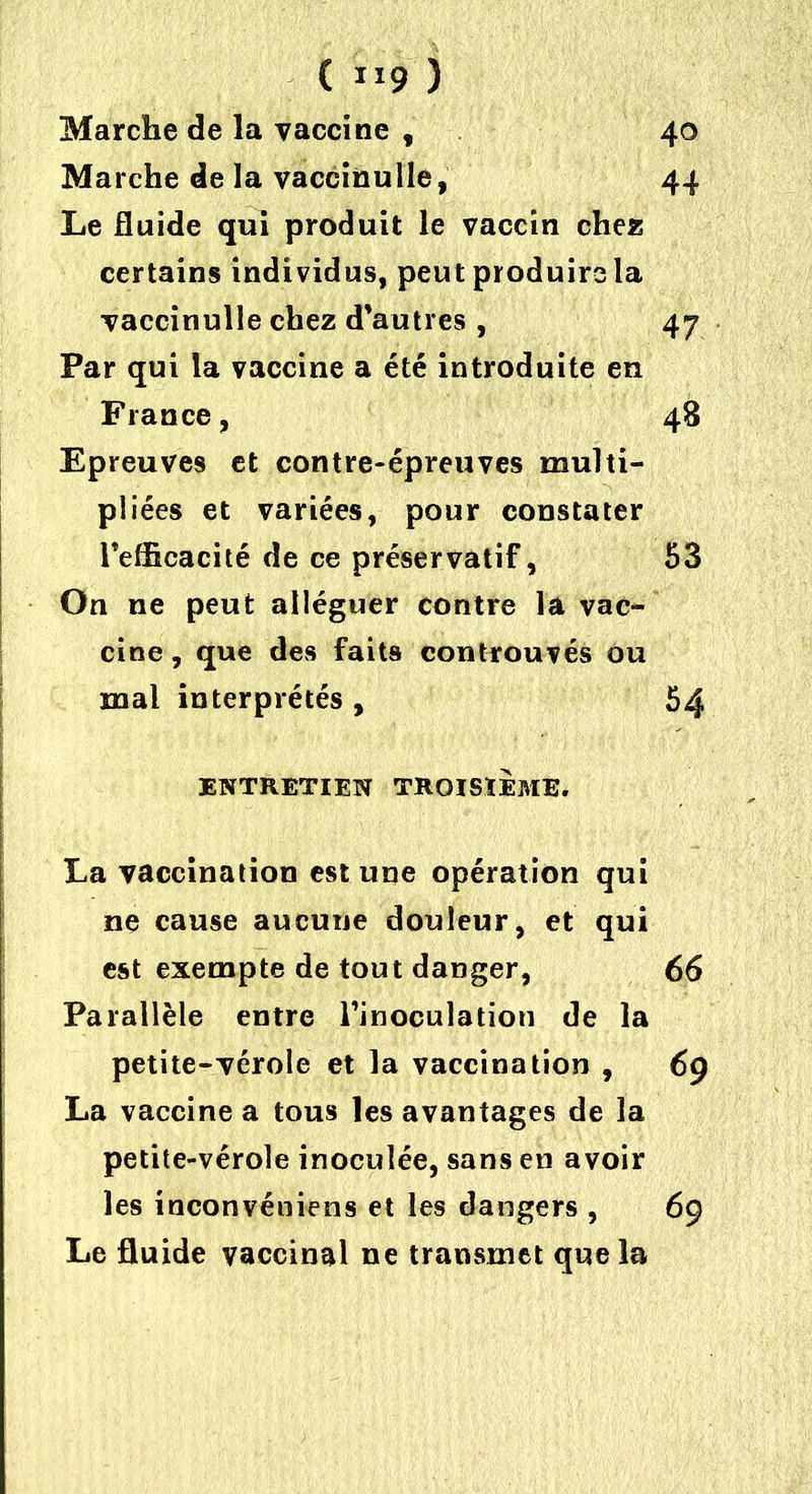 Marche de la vaccine , 40 Marche de la vaccinulle, 44 Le fluide qui produit le vaccin chez certains individus, peut produire la vaccinulle chez d’autres , 47 Par qui la vaccine a été introduite en France, 48 Epreuves et contre-épreuves multi- pliées et variées, pour constater l’efficacité de ce préservatif, 53 On ne peut alléguer contre la vac- cine , que des faits controuvés ou mal interprétés, 54 ENTRETIEN TROISIEME. La vaccination est une opération qui ne cause aucune douleur, et qui est exempte de tout danger, 66 Parallèle entre l’inoculation de la petite-vérole et la vaccination , 69 La vaccine a tous les avantages de la petite-vérole inoculée, sans en avoir les inconvéniens et les dangers , 69 Le fluide vaccinal ne transmet que la