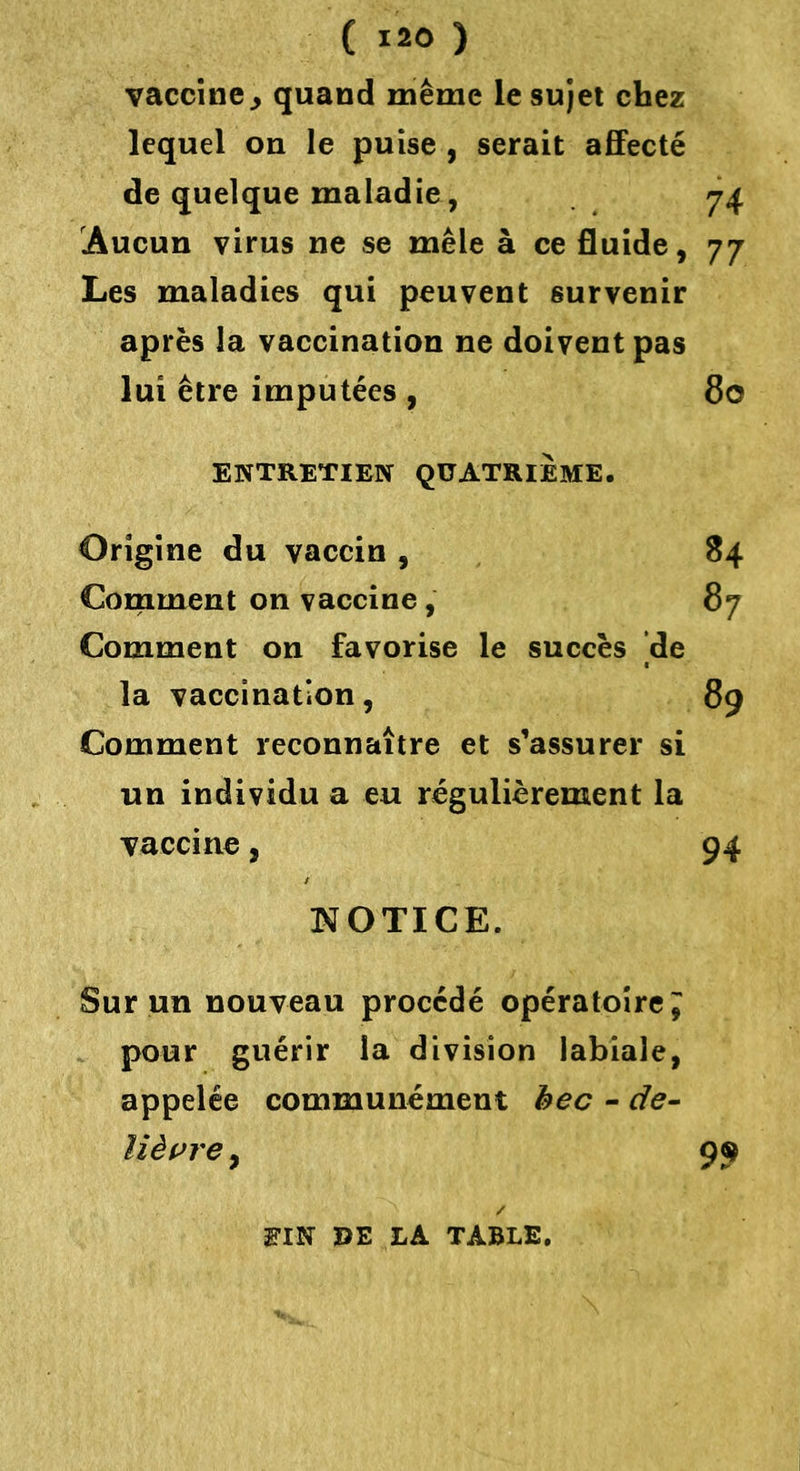 vaccine., quand même le sujet chez lequel on le puise , serait affecté de quelque maladie, 74 Aucun virus ne se mêle à ce fluide, 77 Les maladies qui peuvent survenir après la vaccination ne doivent pas lui être imputées , 80 ENTRETIEN QUATRIEME. Origine du vaccin , 84 Comment on vaccine , 87 Comment on favorise le succès de la vaccination, 89 Comment reconnaître et s’assurer si un individu a eu régulièrement la vaccine, 94 [NOTICE. Sur un nouveau procédé opératoire J pour guérir la division labiale, appelée communément bec - de- lièvre , 99 S’IN UE LA TABLE.