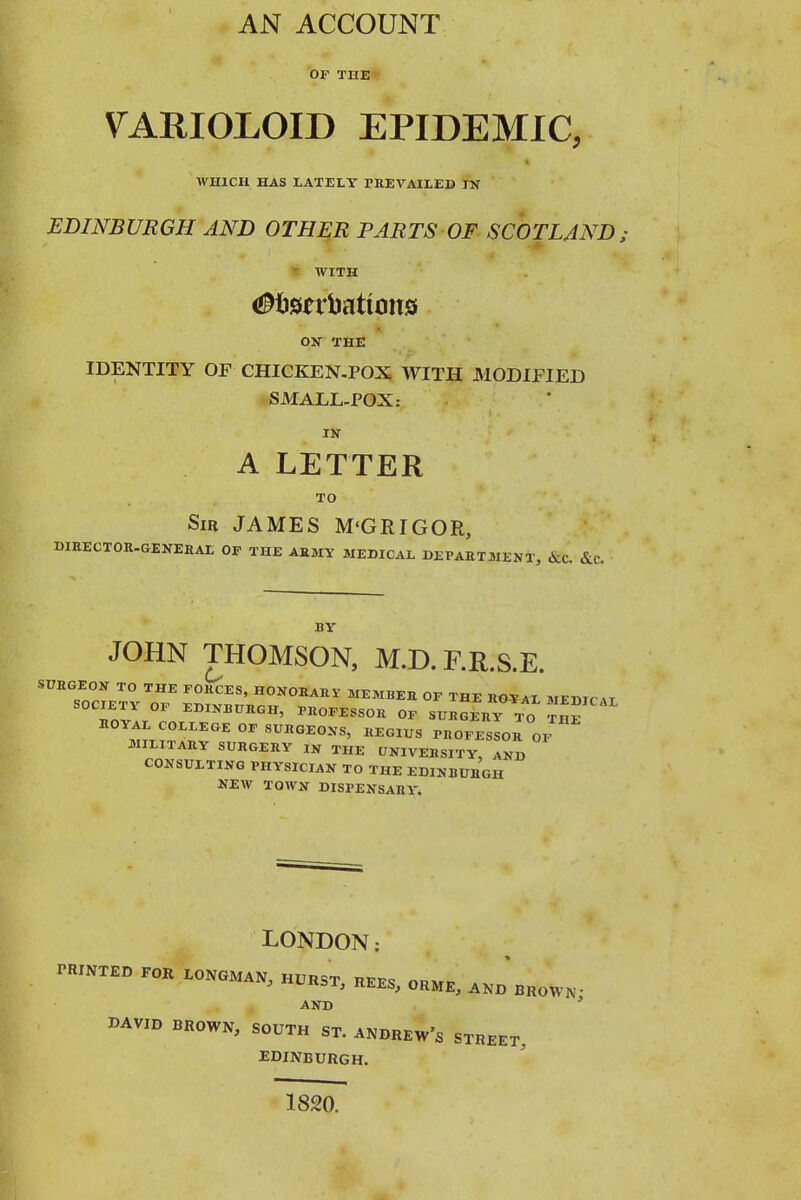 AN ACCOUNT OF THE VARIOLOID EPIDEMIC, WHICH HAS LATELY TREVAILED rN EDINBURGH AND OTHER PARTS OF SCOTLAND: ^ WITH OS THE IDENTITY OF CHICKEN-POX WITH MODIFIED SMALL-POX: IN A LETTER TO Sir JAMES M'GRIGOR, DIEECTOR-GENEHAL OF THE AEMY MEDICAL BEPART21ENT, &c. &(.-. BY JOHN THOMSON, M.D.F.R.S.E. SUBGEON TO THE FORCES, HONORARY MEMBER OF THE ROYAL MEHirAT SOCIETY OF EDINBUROH, PROFESSOR OF SURGERY .o THE ROYAL COLLEGE OF SURGEONS, REGIUS PROFEsIorOF MILITARY SURGERY IN THE UNIVERSITY AND CONSULTING PHYSICIAN TO THE EDINBURGH NEW TOWN DISPENSARY. LONDON: TRINTED FOR LONGMAN, HURST REE9 nnMr- ;. REES, ORME, AND BROWN' AND ' DAVID BROWN, SOUTH ST. ANDREW'S STREET, EDINBURGH. 1820.