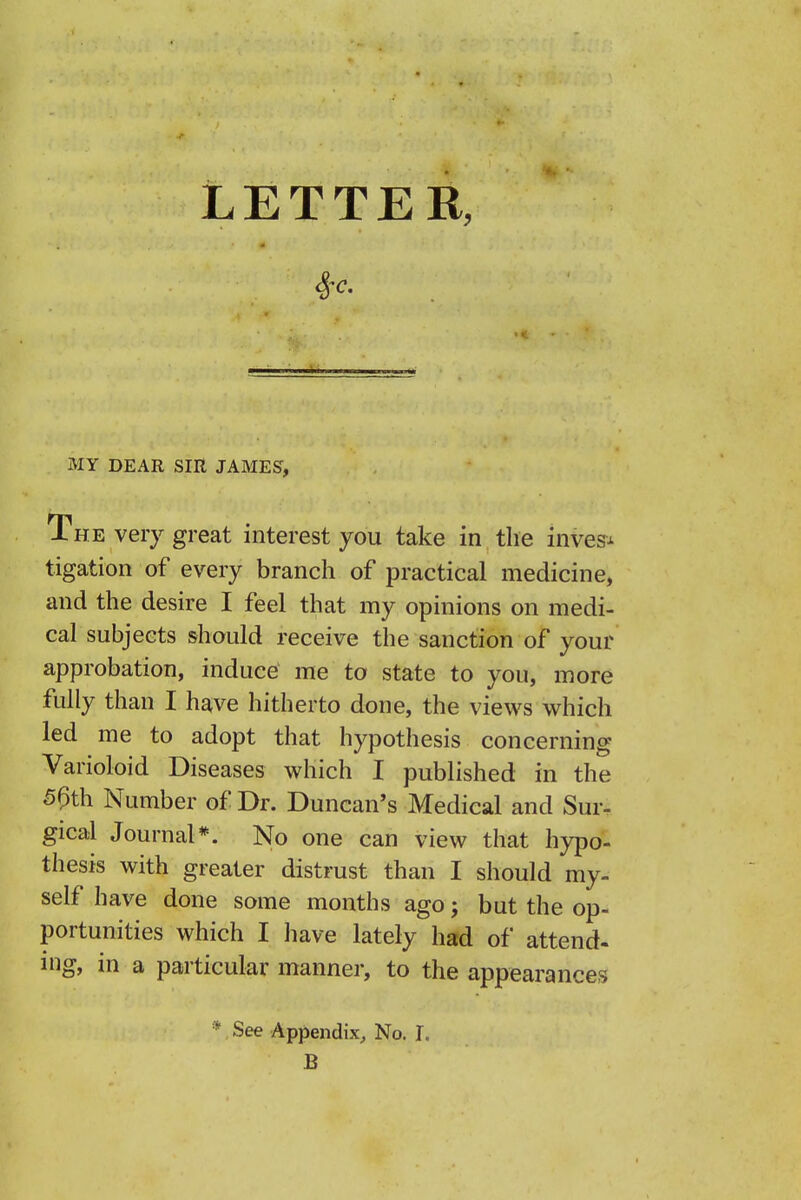 LETTER, MY DEAR SIR JAMES, The very great interest you take in the inves^^ tigation of every branch of practical medicine, and the desire I feel that my opinions on medi- cal subjects should receive the sanction of your approbation, induce me to state to you, more fully than I have hitherto done, the views which led me to adopt that hypothesis concerning Varioloid Diseases which I published in the 5^th Number of Dr. Duncan's Medical and Sur- gical Journal*. No one can view that hypo- thesis with greater distrust than I should my- self have done some months ago j but the op- portunities which I have lately had of attend- mg, in a particular manner, to the appearances *, See Appendix^ No. T. B