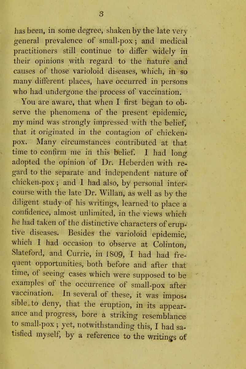 lias been, in some degree, shaken by the late very general prevalence of small-pox; and medical practitioners still continue to differ widely in their opinions with regard to the nature and causes of those varioloid diseases, which^ in so many different places^ have occurred in persons who had undergone the process of vaccination. You are aware, that when I first began to ob- serve the phenomena of the present epidemic, my mind was strongly impressed with the belief, that it originated in the contagion of chicken- pox. Many circumstances contributed at that time to confirm me in this belief. 1 had long adopted the opinion of Dr. Heberden with re- gard to the separate and independent nature of chicken-pox; and 1 had also, by personal inter- course with the late Dr. Willan, as well as by the diligent study of his writings, learned to place a confidence, almost unlimited, in the views which he had taken of the distinctive characters of erup- tive diseases. Besides the varioloid epidemic, which I had occasion to observe at Colinton, Slateford, and Currie, in 1809, I had had fre- quent opportunities, both before and after that tune, of seeing cases which were supposed to be examples of the occurrence of small-pox after vaccination. In several of these, it was impose sible.to deny, that the eruption, in its appear- ance and progress, bore a striking resemblance to small-pox; yet, notwithstanding this, I had sa- tisfied myself, by a reference to the writings of